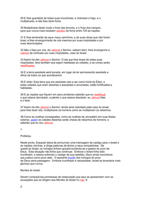 29 E lhes guardarei de todas suas imundícies; e chamarei o trigo, e o
multiplicarei, e não lhes darei fome.
30 Multiplicarei deste modo o fruto das árvores, e o fruto dos campos,
para que nunca mais recebam oprobio de fome entre 725 as nações.
31 E lhes lembrarão de seus maus caminhos, e de suas obras que não foram
boas; e lhes envergonharão de vós mesmos por suas iniqüidades e por
suas abominações.
32 Não o faço por vós, diz Jehová o Senhor, saibam bem; lhes envergonhe e
cubríos de confusão por suas iniqüidades, casa do Israel.
33 Assim há dito Jehová o Senhor: O dia que lhes limpe de todas suas
iniqüidades, farei também que sejam habitadas as cidades, e as ruínas serão
reedificadas.
34 E a terra assolada será lavrada, em lugar de ter permanecido assolada a
olhos de todos os que aconteceram.
35 E dirão: Esta terra que era assolada veio a ser como horta do Éden; e
estas cidades que eram desertas e assoladas e arruinadas, estão fortificadas e
habitadas.
36 E as nações que fiquem em seus arredores saberão que eu reedifiqué
o que estava derrubado, e plantei o que estava desolado; eu Jehová falei,
e o farei.
37 Assim há dito Jehová o Senhor: Ainda serei solicitado pela casa do Israel,
para lhes fazer isto; multiplicarei os homens como se multiplicam os rebanhos.
38 Como as ovelhas consagradas, como as ovelhas de Jerusalém em suas festas
solenes, assim as cidades desertas serão cheias de rebanhos de homens; e
saberão que eu sou Jehová.
1.
Profetiza.
Neste ponto, Ezequiel deixa de pronunciar uma mensagem de castigo para o Israel e
as nações vizinhas, e dirige palavras de ânimo a seus compatriotas. Da
queda do Israel, os inimigos tinham gozado burlando-se a gastos do povo de
Deus. Esta situação não tinha que continuar. Embora o Israel tinha sido
humilhado, e estava sofrendo o castigo de sua rebelião, Deus ainda reconhecia
aos judeus como povo dele. O aparente triunfo dos inimigos do povo
de Deus seria passageiro. Embora humilhado e necessitado, Israel se levantaria mais
glorioso que nunca.
Montes do Israel.
Devem compará-las promessas de restauração que aqui se apresentam com as
acusações que se dirigem aos Montes do Israel no cap. 6.
2.
 