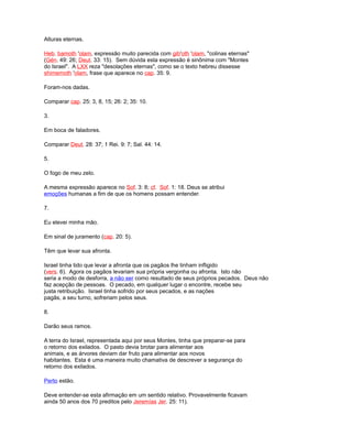Alturas eternas.
Heb. bamoth 'olam, expressão muito parecida com gib'oth 'olam, "colinas eternas"
(Gén. 49: 26; Deut. 33: 15). Sem dúvida esta expressão é sinônima com "Montes
do Israel". A LXX reza "desolações eternas", como se o texto hebreu dissesse
shimemoth 'olam, frase que aparece no cap. 35: 9.
Foram-nos dadas.
Comparar cap. 25: 3, 8, 15; 26: 2; 35: 10.
3.
Em boca de faladores.
Comparar Deut. 28: 37; 1 Rei. 9: 7; Sal. 44: 14.
5.
O fogo de meu zelo.
A mesma expressão aparece no Sof. 3: 8; cf. Sof. 1: 18. Deus se atribui
emoções humanas a fim de que os homens possam entender.
7.
Eu elevei minha mão.
Em sinal de juramento (cap. 20: 5).
Têm que levar sua afronta.
Israel tinha tido que levar a afronta que os pagãos lhe tinham infligido
(vers. 6). Agora os pagãos levariam sua própria vergonha ou afronta. Isto não
seria a modo de desforra, a não ser como resultado de seus próprios pecados. Deus não
faz acepção de pessoas. O pecado, em qualquer lugar o encontre, recebe seu
justa retribuição. Israel tinha sofrido por seus pecados, e as nações
pagãs, a seu turno, sofreriam pelos seus.
8.
Darão seus ramos.
A terra do Israel, representada aqui por seus Montes, tinha que preparar-se para
o retorno dos exilados. O pasto devia brotar para alimentar aos
animais, e as árvores deviam dar fruto para alimentar aos novos
habitantes. Esta é uma maneira muito chamativa de descrever a segurança do
retorno dos exilados.
Perto estão.
Deve entender-se esta afirmação em um sentido relativo. Provavelmente ficavam
ainda 50 anos dos 70 preditos pelo Jeremías Jer. 25: 11).
 