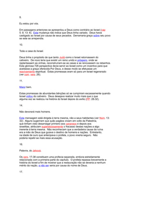 9.
Eu estou por vós.
Em passagens anteriores se apresentou a Deus como contrário ao Israel (cap
5: 8; 13: 8). Esta mudança não indica que Deus tinha variado. Deus havia
castigado ao Israel por causa de seus pecados. Derramaria graça sobre seu povo
se este se arrependia.
10.
Toda a casa do Israel.
Deus tinha o propósito de que tanto Judá como o Israel retornassem do
cativeiro. De novo teria que existir um reino unido e próspero, onde se
replantassem as vinhas, reconstruíram-se as casas e se renovassem os rebanhos.
Esta gloriosa 726 perspectiva devia servir ao Israel como um incentivo para que
aceitasse a graça oferecida Por Deus, e desse modo se efetuasse um
reavivamiento espiritual. Estas promessas eram só para um Israel regenerado
(ver com. vers. 26).
11.
Maior bem.
Estas promessas de abundantes bênções só se cumpriram escassamente quando
Israel voltou do cativeiro. Deus desejava realizar muito mais que o que
alguma vez se realizou na história do Israel depois do exílio (PP. 28-32).
14.
Não devorará mais homens.
Esta mensagem está dirigida à terra mesma, não a seus habitantes (ver Núm. 13:
32). Alguns sugeriram que quão pagãos viviam em volto da Palestina,
que tinham visto desarraigar primeiro aos cananeos e depois aos
israelitas, atribuíam supersticiosamente o fracasso destas nações a algo
inerente à terra mesma. Não reconheciam que a verdadeira causa da ruína
era a mão de Deus que guiava o destino de homens e nações. Entretanto,
na idade de ouro que antecipava o profeta, o povo viveria seguro. Não
poderia repetir-se mais essa acusação.
16.
Palavra, do Jehová.
Os vers. 17-38 constituem uma profecia separada, embora estreitamente
relacionada com a primeira parte do capítulo. O profeta repassa brevemente a
história do Israel a fim de mostrar que a restauração não se deveria a nenhum
mérito da nação, a não ser seria por causa do nome de Deus.
17.
 