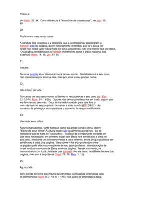 Poluiu-a.
Ver Núm. 35: 34. Com referência à "imundície de monstruosa", ver Lev. 15:
19.
20.
Profanaram meu santo nome.
A conduta dos israelitas e a desgraça que a acompanhou desonraram a
Yahweh ante os pagãos, quem naturalmente entendeu que se o Deus de
Israel não podia fazer nada mais por seus seguidores, não era melhor que os ídolos.
Os pagãos consideravam o Yahweh meramente como o Deus nacional dos
israelitas (Núm. 14: 16; Jer. 14: 9).
21.
tive dor.
Deus se propõe atuar devido à honra de seu nome. Restabelecerá a seu povo,
não meramente por amor a eles, mas por amor a seu próprio nome.
22.
Não o faço por vós.
Por causa de seu santo nome, o Senhor ia restabelecer a seu povo (cf. Exo.
32: 12-14; Núm. 14: 13-20). O povo não devia considerar-se em modo algum que
era favorecido pelo céu. Deus tinha eleito à nação para que fora o
meio de realizar seu propósito de salvar a todo mundo (PP. 28-32). Ao
aumento de privilégios acompanhava o aumento de responsabilidades.
23.
diante de seus olhos.
Alguns manuscritos, tanto hebreus como da antiga versão latina, dizem
"diante de seus olhos" As duas frases são igualmente aceitáveis. Se se
considera que se trata de "seus olhos", destaca-se a importante verdade de
que seria necessário, em primeiro lugar, que Deus fora santificado à vista de
seu povo, mediante um arrependimento e uma reforma, antes de que pudesse ser
santificado à vista dos pagãos. Seu nome tinha sido profanado entre
os pagãos pela vida inconseqüente de seu povo professo. A restauração de
Israel vindicaria o nome de Deus entre os pagãos. Nesse momento, se
demonstraria com toda claridade que Yahweh não era como os débeis deuses dos
pagãos, mas sim é onipotente (Deut. 28: 58; Mau. 1: 11).
25.
Água poda.
Sem dúvida se toma esta figura das diversas purificações ordenadas pela
lei cerimoniosa (Núm. 8: 7; 19: 9, 17-18), nas quais se empregava água.
 