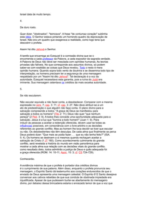 Israel data de muito tempo.
4.
De duro rosto.
Quer dizer, "obstinados", "teimosos". A frase "de contumaz coração" sublinha
esta idéia. O Senhor estava pintando um horrendo quadro da depravação de
Israel. Não era um quadro que exagerava a realidade, como logo teria que
descobrir o profeta.
Assim há dito Jehová o Senhor.
A tarefa que encarrega ao Ezequiel é a comissão divina que se o
encomenda a cada professor da Palavra, a cada expositor da sagrada verdade.
A Palavra de Deus não deve ser mesclada com opiniões humanas. As teorias
privadas são falíveis. No que corresponde aos assuntos divinos, só podem
saber-se com exatidão as coisas que Deus revelou. Todo o resto é mera
opinião humana. Quando sopra todo vento de doutrina e se dissemina todo tipo de
interpretação, os homens precisam ter a segurança de uma mensagem
respaldado por um "Assim há dito Jehová". Tal declaração é a voz da
autoridade. Ezequiel necessitava esta garantia, pois a ruína do Judá era
iminente. Sua mensagem ostentava os créditos da mais excelsa autoridade.
5.
Se não escutarem.
Não escutar equivale a não fazer conta, a desobedecer. Comparar com a mesma
expressão no vers. 7; cap. 3: 11; cf. cap. 3: 27. Não deve atribuir-se a um
ato de predestinação o que alguém não faça conta. O plano divino para a
salvação compreende a todos: "A graça de Deus se manifestou para
salvação a todos os homens" (Tito 2: 11); Deus não quer "que nenhum
pereça" (2 Ped. 3: 9). A todos lhes concede uma oportunidade adequada para a
salvação. Jesus é a luz que "ilumina a todo homem" (Juan 1: 9). Para
induzir às pessoas a aceitar a redenção oferecida, devem usar-se todas as
influências possíveis, em consonância com o livre-arbítrio e as decisões
referentes ao grande conflito. Mas ao homem lhe toca decidir se tiver que escutar
ou não. Os desobedientes não têm desculpa. De cada alma que finalmente se perca
Deus poderá dizer: "Que mais se podia fazer. . . que eu não tenha feito?" (ISA.
5: 4). Os homens se destroem a si mesmos quando rechaçam aceitar a
salvação de Cristo (1 JT 160). Como acontecimento culminante do grande
conflito, será revelada a história do mundo em visão panorâmica para
mostrar a cada alma sua relação com as decisões vitais do grande conflito.
como resultado disto, todos admitirão a justiça de Deus e quão adequada foi
a graça oferecida (ROM. 14: 10-11; Apoc. 15: 3; cf. CS 724-729).
Conhecerão.
A evidência máxima de que o profeta é portador dos créditos divinos
é o cumprimento de sua palavra. Além disso, enquanto o profeta pronuncia seu
mensagem, o Espírito Santo dá testemunho aos corações endurecidos de que o
enviado de Deus apresenta uma mensagem celestial. O Espírito 612 Santo desejava
convencer aos cativos rebeldes de que sua conduta de obstinada impiedade era
injustificada. Apesar de que pudessem burlar-se abertamente do mensageiro
divino, por debaixo dessa brincadeira estaria o enraizado temor de que a voz que
 