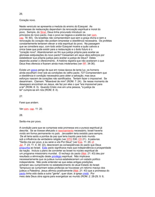 26.
Coração novo.
Neste versículo se apresenta a medula do ensino do Ezequiel. As
promessas de restauração dependiam da renovação espiritual e moral do
povo. Sempre, do Sinaí, Deus tinha procurado introduzir os
princípios do novo pacto, mas o povo se negava a aceitá-los (ver com.
cap. 16: 60). Os israelitas não compreendiam que sem a graça divina e sem a
renovação do coração não podiam emprestar a obediência necessária. Os profetas
constantemente tentaram elevar a vida espiritual do povo. Na passagem
que se considera aqui, com todo ardor Ezequiel mostra a quão cativos a
única base que pode existir para a restauração e o êxito futuro é o
"coração novo". Abandonariam ao fim sua justiça própria para aceitar as
gloriosas estipulações do novo pacto? Cessariam em seus vãos esforços por
estabelecer sua própria justiça para aceitar a justiça de Deus? Deles
dependia aceitar o oferecimento. A história registra que não aceitaram o que
Deus lhes oferecia e ficaram ainda mais intolerantes (ver PP. 34-36).
Existe um grave perigo de que em nossa época de tanta luz, os homens
ainda escolham viver sob as condições do velho pacto. 727 Compreendem que
a obediência é condição necessária para obter a salvação, mas seus
esforços nascem de corações não santificados. Tentam fazer o impossível. Se
desanimam. Clamam: "Miserável de mim" (ROM. 7: 24). Se nesse momento de
desespero encontram ao Jesus, ele faz por eles o que "era impossível para
a lei" (ROM. 8: 3). Quando Cristo vive em uma pessoa, "a justiça da
lei" cumpre-se em nós (ROM. 8: 4).
27.
Farei que andem.
Ver com. cap. 11: 20.
28.
Serão-me por povo.
A condição para que se cumprisse esta promessa era a pureza espiritual já
descrita. Se se tivesse efetuado o reavivamiento necessário, Israel haveria
vivido em forma permanente no país. Jerusalém teria existido para sempre.
De ali teria saído a pomba da paz que teria trazido para todo mundo
sob a influência da verdadeira religião (ver DTG 530; CS 21). A palavras:
"Serão-me por povo, e eu serei a vós Por Deus" (ver Eze. 11: 20; cf.
Jer. 7: 23; 11: 4; 30: 22), descrevem as conseqüências do pacto que Deus
propunha ao Israel. Este pacto significava mais que independência e prosperidade
da nação. Incluía o plano de converter ao Israel no núcleo espiritual de
um programa missionário mundial. O rechaço do pacto (Mat. 21: 43) deu por
resultado a eliminação deste privilégio espiritual. Não implicava
necessariamente que os judeus nunca estabeleceriam um estado político
independente. Não pode entender-se que estas antigas predições
acharam seu cumprimento no estabelecimento do atual Estado do Israel.
Tampouco se cumpririam estas profecias se houvesse um retorno maciço dos
judeus a Palestina. Jesus afirmou positivamente (Mat. 21: 43) que a promessa do
pacto tinha sido dada a outra "gente", quer dizer, à igreja cristã. Por
meio dela Deus obra agora para evangelizar ao mundo (ROM. 2: 28-29; 9: 6;
 
