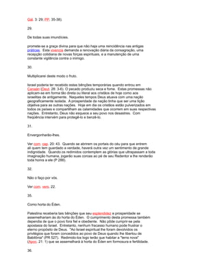 Gál. 3: 29; PP. 35-38).
29.
De todas suas imundícies.
promete-se a graça divina para que não haja uma reincidência nas antigas
práticas. Esta vivencia demanda a renovação diária da consagração, uma
recepção cotidiana de novas forças espirituais, e a manutenção de uma
constante vigilância contra o inimigo.
30.
Multiplicarei deste modo o fruto.
Israel poderia ter recebido estas bênções temporárias quando entrou em
Canaán (Deut. 28: 3-6). O pecado produziu seca e fome. Estas promessas não
aplicam-se em forma tão direta ou literal aos cristãos de hoje como aos
israelitas de antigamente. Naqueles tempos Deus atuava com uma nação
geograficamente isolada. A prosperidade da nação tinha que ser uma lição
objetiva para as outras nações. Hoje em dia os cristãos estão pulverizados em
todos os países e compartilham as calamidades que ocorrem em suas respectivas
nações. Entretanto, Deus não esquece a seu povo nos desastres. Com
freqüência intervém para protegê-lo e benzê-lo.
31.
Envergonharão-lhes.
Ver com. cap. 20: 43. Quando se abrirem os portais do céu para que entrem
ali quem tem guardado a verdade, haverá outra vez um sentimento de grande
indignidade. Quando os redimidos contemplem as glórias que ultrapassam a toda
imaginação humana, jogarão suas coroas ao pé de seu Redentor e lhe renderão
toda honra a ele (P 288).
32.
Não o faço por vós.
Ver com. vers. 22.
35.
Como horta do Éden.
Palestina receberia tais bênções que seu esplendidez e prosperidade se
assemelhariam às do horta do Éden. O cumprimento desta promessa também
dependia de que o povo fora fiel e obediente. Não pôde cumprir-se pela
apostasia do Israel. Entretanto, nenhum fracasso humano pode frustrar o
eterno propósito de Deus. "Ao Israel espiritual lhe foram devolvidos os
privilégios que foram concedidos ao povo de Deus quando lhe libertou de
Babilônia" (PR 527). Redimido-los logo terão que habitar a "terra nova"
(Apoc. 21: 1) que se assemelhará à horta do Éden em formosura e fertilidade.
36.
 