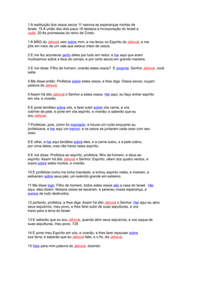 1 A restituição dos ossos secos 11 reaviva as esperanças mortas de
Israel. 15 A união dos dois paus 18 destaca a incorporação do Israel a
Judá. 20 As promessas do reino de Cristo.
1 A MÃO do Jehová veio sobre mim, e me levou no Espírito do Jehová, e me
pôs em meio de um vale que estava cheio de ossos.
2 E me fez acontecer perto deles por tudo em redor; e hei aqui que eram
muitíssimos sobre a face do campo, e por certo secos em grande maneira.
3 E me disse: Filho de homem, viverão estes ossos? E pinjente: Senhor Jehová, você
sabe.
4 Me disse então: Profetiza sobre estes ossos, e lhes diga: Ossos secos, ouçam
palavra do Jehová.
5 Assim há dito Jehová o Senhor a estes ossos: Hei aqui, eu faço entrar espírito
em vós, e viverão.
6 E porei tendões sobre vós, e farei subir sobre vós carne, e vos
cobrirei de pele, e porei em vós espírito, e viverão; e saberão que eu
sou Jehová.
7 Profetizei, pois, como foi mandado; e houve um ruído enquanto eu
profetizava, e hei aqui um tremor; e os ossos se juntaram cada osso com seu
osso.
8 E olhei, e hei aqui tendões sobre eles, e a carne subiu, e a pele cobriu
por cima deles; mas não havia neles espírito.
9 E me disse: Profetiza ao espírito, profetiza, filho de homem, e dava ao
espírito: Assim há dito Jehová o Senhor: Espírito, vêem dos quatro ventos, e
sopra sobre estes mortos, e viverão.
10 E profetizei como me tinha mandado, e entrou espírito neles, e viveram, e
estiveram sobre seus pés; um exército grande em extremo.
11 Me disse logo: Filho de homem, todos estes ossos são a casa do Israel. Hei
aqui, eles dizem: Nossos ossos se secaram, e pereceu nossa esperança, e
somos de tudo destruídos.
12 portanto, profetiza, e lhes diga: Assim há dito Jehová o Senhor: Hei aqui eu abro
seus sepulcros, meu povo, e lhes farei subir de suas sepulturas, e vos
trarei para a terra do Israel.
13 E saberão que eu sou Jehová, quando abrir seus sepulcros, e vos saque de
suas sepulturas, meu povo. 729
14 E porei meu Espírito em vós, e viverão, e lhes farei repousar sobre
sua terra; e saberão que eu Jehová falei, e o fiz, diz Jehová.
15 Veio para mim palavra do Jehová, dizendo:
 