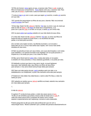 16 Filho de homem, toma agora um pau, e escreve nele: Para o Judá, e para os
filhos do Israel seus companheiros. Toma depois outro pau, e escreve nele: Para
José, pau do Efraín, e para toda a casa do Israel seus companheiros.
17 junta-os logo o um com o outro, para que sejam um sozinho, e serão um sozinho
em sua mão.
18 E quando lhe perguntarem os filhos de seu povo, dizendo: Não nos ensinará
o que te propõe com isso?,
19 lhes diga: Assim há dito Jehová o Senhor: Hei aqui, eu tomo o pau do José que
está na mão do Efraín, e às tribos do Israel seus companheiros, e os
porei com o pau do Judá, e os farei um só pau, e serão um em minha mão.
20 E os paus sobre que escribas estarão em sua mão diante de seus olhos,
21 e lhes dirá: Assim há dito Jehová o Senhor: Hei aqui, eu tomo aos filhos de
Israel de entre as nações às quais foram, e os recolherei de todas
partes, e os trarei para sua terra;
22 e os farei uma nação na terra, nos Montes do Israel, e um rei será a
todos eles por rei; e nunca mais serão duas nações, nem nunca mais serão
divididos em dois reino.
23 Nem se poluirão já mais com seus ídolos, com suas abominações e com todas
suas rebeliões; e os salvarei de todas suas rebeliões com as quais pecaram, e
limparei-os; e me serão por povo, e eu a eles Por Deus.
24 Meu servo David será rei sobre eles, e todos eles terão um só pastor;
e andarão em meus preceitos, e meus estatutos guardarão, e os porão por obra.
25 Habitarão na terra que dava a meu servo Jacob, na qual habitaram
seus pais; nela habitarão eles, seus filhos e os filhos de seus filhos
para sempre; e meu servo David será príncipe deles para sempre.
26 E farei com eles pactuo de paz, pacto perpétuo será com eles; e os
estabelecerei e os multiplicarei, e porei meu santuário entre eles para sempre.
27 Estará em meio deles meu tabernáculo, e serei a eles Por Deus, e eles me
serão por povo.
28 E saberão as nações que eu Jehová santifico ao Israel, estando meu santuário
em meio deles para sempre.
1.
A mão do Jehová.
O capítulo 37 consta de duas partes: a visão dos ossos secos e (vers.
15-28) um ato simbólico que prediz a futura união do Israel com o Judá. A
visão dos ossos secos tinha o propósito de ilustrar como o Israel,
esparso e aparentemente sem esperança, reviveria e seria restaurado.
Poderia perguntar-se até que ponto esta profecia tem que ver com a
ressurreição futura. Muitos sustentam que o profeta não pensava absolutamente em
 