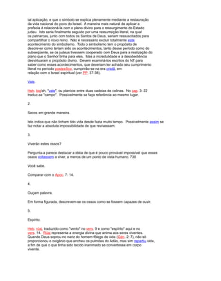 tal aplicação, e que o símbolo se explica plenamente mediante a restauração
da vida nacional do povo do Israel. A maneira mais natural de aplicar a
profecia é relacioná-la com o plano divino para o ressurgimento do Estado
judeu. Isto seria finalmente seguido por uma ressurreição literal, na qual
os patriarcas, junto com todos os Santos de Deus, seriam ressuscitados para
compartilhar o novo reino. Não é necessário excluir totalmente este
acontecimento do simbolismo. Todo o simbolismo tem o propósito de
descrever como teriam sido os acontecimentos, tanto desse período como do
subseqüente, se os judeus tivessem cooperado com Deus para a realização do
plano que o Senhor tinha para eles. Mas a incredulidade e a desobediência
desvirtuaram o propósito divino. Devem examiná-los escritos do NT para
saber como esses acontecimentos, que deveriam ter achado seu cumprimento
literal no período postexílico, cumprirão-se na era cristã, em
relação com o Israel espiritual (ver PP. 37-38).
Vale.
Heh. biq'ah, "vale", ou planície entre duas cadeias de colinas. No cap. 3: 22
traduz-se "campo". Possivelmente se faça referência ao mesmo lugar.
2.
Secos em grande maneira.
Isto indica que não tinham tido vida desde fazia muito tempo. Possivelmente assim se
faz notar a absoluta impossibilidade de que revivessem.
3.
Viverão estes ossos?
Pergunta-a parece destacar a idéia de que é pouco provável impossível que esses
ossos voltassem a viver, a menos de um ponto de vista humano. 730
Você sabe.
Comparar com o Apoc. 7: 14.
4.
Ouçam palavra.
Em forma figurada, descrevem-se os ossos como se fossem capazes de ouvir.
5.
Espírito.
Heb. rúaj, traduzido como "vento" no vers. 9 e como "espírito" aqui e no
vers. 14. Rúaj representa a energia divina que anima aos seres viventes.
Quando Deus soprou no nariz do homem fôlego de vida (Gén. 2: 7), não só
proporcionou o oxigênio que encheu os pulmões do Adão, mas sim repartiu vida,
a fim de que o que tinha sido tecido inanimado se convertesse em corpo
vivente.
 
