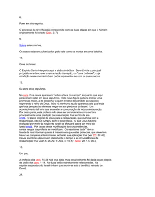 6.
Porei em vós espírito.
O processo da revivificação corresponde com as duas etapas em que o homem
originalmente foi criado (Gén. 2: 7).
9.
Sobre estes mortos.
Os ossos estavam pulverizados pelo vale como os mortos em uma batalha.
11.
Casa do Israel.
O Espírito Santo interpreta aqui a visão simbólica. Sem dúvida o principal
propósito era descrever a restauração da nação, ou "casa do Israel", cuja
condição nesse momento bem podia representar-se com os ossos secos.
12.
Eu abro seus sepulcros.
No vers. 2 os ossos aparecem "sobre a face do campo", enquanto que aqui
pareceriam estar em seus sepulcros. Esta nova figura poderia indicar uma
promessa maior, a de despertar a quem tivesse descendido ao sepulcro
esperando o reino de Deus. Não há nenhuma razão aparente pela qual esta
gloriosa perspectiva devesse negar-se aos piedosos do Israel. Um
acontecimento tal teria que assinalar a consumação de toda a restauração.
Por outra parte, esta profecia não deve ser considerada como se fora
principalmente uma predição da ressurreição final ao fim da era
cristã. O plano original de Deus para a restauração, que culmina com a
ressurreição, não se cumpriu com o Israel literal. O que Deus haveria
realizado por meio da nação do Israel se efetuará agora por meio da
igreja cristã. Por causa desta modificação das circunstâncias,
certos rasgos da profecia se modificam. Os escritores do NT têm a
tarefa de nos informar quanto à maneira em que estas profecias, que deveriam
haver-se completo anteriormente, acharão sua aplicação final (ver PP. 37-40).
Esses escritores descrevem claramente o tempo e as circunstâncias da
ressurreição final Juan 5: 28-29; 1 Lhes. 4: 16-17; Apoc. 20: 1-5; etc.).
16.
Um pau.
A profecia dos vers. 15-28 não leva data, mas possivelmente foi dada pouco depois
da visão dos vers. 1-14. As duas estão estreitamente relacionadas. As
nações separadas do Israel tinham que reunir-se sob o benéfico reinado de
David.
21.
 