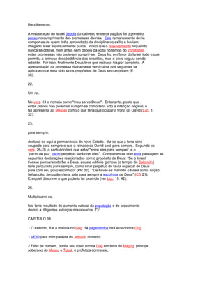 Recolherei-os.
A restauração do Israel depois do cativeiro entre os pagãos foi o primeiro
passo no cumprimento das promessas divinas. Este remanescente devia
compor-se de quem tinha aproveitado da disciplina do exílio e haviam
chegado a ser espiritualmente puros. Posto que o reavivamiento requerido
nunca se obteve, nem antes nem depois da volta no tempo do Zorobabel,
estas promessas não puderam cumprir-se. Deus fez em favor do Israel tudo o que
permitiu a teimosa desobediência dos israelitas, mas o povo seguiu sendo
rebelde. Por isso, finalmente Deus teve que rechaçá-los por completo. A
apresentação da promessa divina neste versículo e nos seguintes se
aplica ao que teria sido se os propósitos de Deus se cumpriram (P.
36).
22.
Um rei.
No vers. 24 o nomeia como "meu servo David". Entretanto, posto que
estes planos não puderam cumprir-se como teria sido a intenção original, o
NT apresenta ao Mesías como o que teria que ocupar o trono do David (Luc. 1:
32).
25.
para sempre.
destaca-se aqui a permanência do novo Estado. diz-se que a terra será
ocupada para sempre e que o reinado do David será para sempre. Segundo os
vers. 26-28, o santuário terá que estar "entre eles para sempre", e o
"pacto de paz, pacto perpétuo será com eles". Comparem-se com esta passagem as
seguintes declarações relacionadas com o propósito de Deus: "Se o Israel
tivesse permanecido fiel a Deus, aquele edifício glorioso [o templo do Salomón]
teria perdurado para sempre, como sinal perpétuo do favor especial de Deus
para com seu povo escolhido" (PR 32). "De haver-se mantido o Israel como nação
fiel ao céu, Jerusalém teria sido para sempre a escolhida de Deus" (CS 21).
Ezequiel descreve o que poderia ter ocorrido (ver Luc. 19: 42).
26.
Multiplicarei-os.
Isto teria resultado do aumento natural da população e do crescimento
devido a diligentes esforços missionários. 731
CAPÍTULO 38
1 O exército, 8 e a malícia do Gog. 14 julgamentos de Deus contra Gog.
1 VEIO para mim palavra do Jehová, dizendo:
2 Filho de homem, ponha seu rosto contra Gog em terra do Magog, príncipe
soberano do Mesec e Tubal, e profetiza contra ele,
 