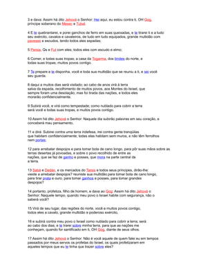 3 e dava: Assim há dito Jehová o Senhor: Hei aqui, eu estou contra ti, OH Gog,
príncipe soberano do Mesec e Tubal.
4 E te quebrantarei, e porei ganchos de ferro em suas queixadas, e te tirarei ti e a tudo
seu exército, cavalos e cavaleiros, de tudo em tudo equipados, grande multidão com
paveses e escudos, tendo todos eles espadas;
5 Persia, Qs e Fut com eles; todos eles com escudo e elmo;
6 Comer, e todas suas tropas; a casa da Togarma, dos limites do norte, e
todas suas tropas; muitos povos contigo.
7 Te prepare e te disponha, você e toda sua multidão que se reuniu a ti, e sei você
seu guarda.
8 daqui a muitos dias será visitado; ao cabo de anos virá à terra
salva da espada, recolhimento de muitos povos, aos Montes do Israel, que
sempre foram uma desolação; mas foi tirada das nações, e todos eles
morarão confidencialmente.
9 Subirá você, e virá como tempestade; como nublado para cobrir a terra
será você e todas suas tropas, e muitos povos contigo.
10 Assim há dito Jehová o Senhor: Naquele dia subirão palavras em seu coração, e
conceberá mau pensamento,
11 e dirá: Subirei contra uma terra indefesa, irei contra gente tranqüilas
que habitam confidencialmente; todas elas habitam sem muros, e não têm ferrolhos
nem portas;
12 para arrebatar despojos e para tomar bota de cano longo, para pôr suas mãos sobre as
terras desertas já povoadas, e sobre o povo recolhido de entre as
nações, que se faz de ganho e posses, que mora na parte central de
a terra.
13 Sabá e Dedán, e os mercados do Tarsis e todos seus príncipes, dirão-lhe:
vieste a arrebatar despojos? reuniste sua multidão para tomar bota de cano longo,
para tirar prata e ouro, para tomar ganhos e posses, para tomar grandes
despojos?
14 portanto, profetiza, filho de homem, e dava ao Gog: Assim há dito Jehová o
Senhor: Naquele tempo, quando meu povo o Israel habite com segurança, não o
saberá você?
15 Virá de seu lugar, das regiões do norte, você e muitos povos contigo,
todos eles a cavalo, grande multidão e poderoso exército,
16 e subirá contra meu povo o Israel como nublado para cobrir a terra; será
ao cabo dos dias; e te trarei sobre minha terra, para que as nações me
conheçam, quando for santificado em ti, OH Gog, diante de seus olhos.
17 Assim há dito Jehová o Senhor: Não é você aquele de quem falei eu em tempos
passados por meus servos os profetas do Israel, os quais profetizaram em
aqueles tempos que eu te tinha que trazer sobre eles?
 