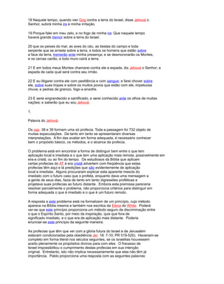18 Naquele tempo, quando vier Gog contra a terra do Israel, disse Jehová o
Senhor, subirá minha ira e minha irritação.
19 Porque falei em meu zelo, e no fogo de minha ira: Que naquele tempo
haverá grande tremor sobre a terra do Israel;
20 que os peixes do mar, as aves do céu, as bestas do campo e toda
serpente que se arrasta sobre a terra, e todos os homens que estão sobre
a face da terra, tremerão ante minha presença; e se desmoronarão os Montes,
e os cercas cairão, e todo muro cairá a terra.
21 E em todos meus Montes chamarei contra ele a espada, diz Jehová o Senhor; a
espada de cada qual será contra seu irmão.
22 E eu litigarei contra ele com pestilência e com sangue; e farei chover sobre
ele, sobre suas tropas e sobre os muitos povos que estão com ele, impetuosa
chuva, e pedras de granizo, fogo e enxofre.
23 E serei engrandecido e santificado, e serei conhecido ante os olhos de muitas
nações; e saberão que eu sou Jehová.
1.
Palavra do Jehová.
Os cap. 38 e 39 formam uma só profecia. Toda a passagem foi 732 objeto de
muitas especulações. De tanto em tanto se apresentaram diversas
interpretações. A fim das avaliar em forma adequada, é necessário conhecer
bem o propósito básico, os métodos, e o alcance da profecia.
O problema está em encontrar a forma de distinguir bem entre o que tem
aplicação local e imediata e o que tem uma aplicação mais remota, possivelmente em
era-a cristã, ou ao fim do tempo. Os estudiosos da Bíblia que aplicam
certas profecias do AT à era cristã advertem com freqüência que estas
profecias têm aqui e lá predições que são evidentemente de aplicação
local e imediata. Alguns procuraram explicar esta aparente mescla do
imediato com o futuro caso que o profeta, enquanto dava uma mensagem a
a gente de seus dias, fazia de tanto em tanto digressões proféticas e
projetava suas profecias ao futuro distante. Embora esta premissa pareceria
resolver parcialmente o problema, não proporciona critérios para distinguir em
forma adequada o que é imediato e o que é um futuro remoto.
A resposta a este problema está na formalizem de um princípio, cujo método
aparece na Bíblia mesma e também nos escritos da Elena do White. Poderá
ver-se que este princípio proporciona um método seguro de discriminação entre
o que o Espírito Santo, por meio da inspiração, quis que fora de
significado imediato, e o que era de aplicação mais distante. Poderia
enunciar-se este princípio da seguinte maneira:
As profecias que têm que ver com a glória futura do Israel e de Jerusalém
estavam condicionadas pela obediência Jer. 18: 7-10; PR 519-520). Haveriam-se
completo em forma literal nos séculos seguintes, se os israelitas houvessem
aceito plenamente os propósitos divinos para com eles. O fracasso de
Israel impossibilitou o cumprimento destas profecias em sua intenção
original. Entretanto, isto não implica necessariamente que elas não têm já
importância. Pablo proporciona uma resposta com as seguintes palavras:
 