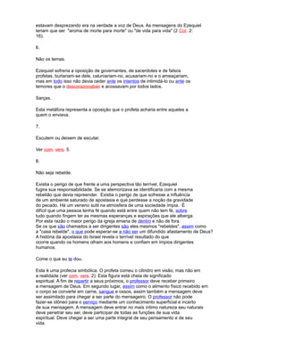 estavam desprezando era na verdade a voz de Deus. As mensagens do Ezequiel
teriam que ser "aroma de morte para morte" ou "de vida para vida" (2 Cor. 2:
16).
6.
Não os temas.
Ezequiel sofreria a oposição de governantes, de sacerdotes e de falsos
profetas. burlariam-se dele, caluniariam-no, acusariam-no e o ameaçariam,
mas em todo isso não devia ceder ante os intentos de intimidá-lo ou ante os
temores que o descorazonaban e acossavam por todos lados.
Sarças.
Esta metáfora representa a oposição que o profeta acharia entre aqueles a
quem o enviava.
7.
Escutem ou deixem de escutar.
Ver com. vers. 5.
8.
Não seja rebelde.
Existia o perigo de que frente a uma perspectiva tão terrível, Ezequiel
fugira sua responsabilidade. Se se atemorizava se identificaria com a mesma
rebelião que devia repreender. Existia o perigo de que sofresse a influência
de um ambiente saturado de apostasia e que perdesse a noção da gravidade
do pecado. Há um veneno sutil na atmosfera de uma sociedade ímpia. É
difícil que uma pessoa tenha fé quando está entre quem não tem fé, sobre
tudo quando fingem ter as mesmas esperanças e aspirações que ele alberga.
Por esta razão o maior perigo da igreja emana de dentro e não de fora.
Se os que são chamados a ser dirigentes são eles mesmos "rebeldes", assim como
a "casa rebelde", o que pode esperar-se a não ser um difundido afastamento de Deus?
A história da apostasia do Israel revela o terrível resultado do que
ocorre quando os homens olham aos homens e confiam em ímpios dirigentes
humanos.
Come o que eu te dou.
Esta é uma profecia simbólica. O profeta comeu o cilindro em visão; mas não em
a realidade (ver com. vers. 2). Esta figura está cheia de significado
espiritual. A fim de repartir a seus próximos, o professor deve receber primeiro
a mensagem de Deus. Em segundo lugar, assim como o alimento físico recebido em
o corpo se converte em carne, sangue e ossos, assim também a mensagem deve
ser assimilado para chegar a ser parte do mensageiro. O professor não pode
fazer-se idôneo para o serviço mediante um conhecimento superficial e incerto
de sua mensagem. A mensagem deve entrar no mais íntimo natureza seu naturais
deve penetrar seu ser, deve participar de todas as funções de sua vida
espiritual. Deve chegar a ser uma parte integral de seu pensamento e de seu
vida.
 