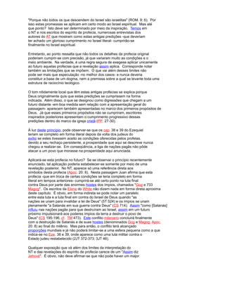 "Porque não todos os que descendem do Israel são israelitas" (ROM. 9: 6). Por
isso estas promessas se aplicam em certo modo ao Israel espiritual. Mas até
que ponto? Isto deve ser determinado por meio da inspiração. Temos em
o NT e nos escritos do espírito de profecia, numerosas entrevistas dos
autores do AT que mostram como estas antigas predições -que deveriam
ter achado um glorioso cumprimento no Israel literal- cumprirão-se
finalmente no Israel espiritual.
Entretanto, ao ponto ressalta que não todos os detalhes da profecia original
poderiam cumprir-se com precisão, já que variaram muito as condições e o
meio ambiente. Na verdade, é uma regra segura de exegese aplicar unicamente
ao futuro aquelas profecias que a revelação assim aplica. Corresponde notar
também as limitações que se impõem. O que vai além desses limites não
pode ser mais que especulação -no melhor dos casos- e nunca deveria
constituir a base de um dogma, nem a premissa sobre a qual se levante toda uma
estrutura de raciocínio teológico.
O tom nitidamente local que têm estas antigas profecias se explica porque
Deus originalmente quis que estas predições se cumprissem na forma
indicada. Além disso, o que se designou como digressões que chegam a um
futuro distante -em boa medida sem relação com a apresentação geral do
passagem- aparecem também apresentadas no marco dos primeiros propósitos de
Deus. Já que esses primeiros propósitos não se cumpriram, escritores
inspirados posteriores apresentam o cumprimento progressivo dessas
predições dentro do marco da igreja cristã (PP. 27-30).
À luz deste princípio, pode observar-se que os cap. 38 e 39 do Ezequiel
teriam se completo em forma literal depois da volta dos judeus do
exílio se estes tivessem aceito as condições oferecidas pelos profetas.
devido a seu rechaço persistente, a prosperidade que aqui se descreve nunca
chegou a realizar-se. Em conseqüência, a liga de nações pagãs não pôde
atacar a um povo que morasse na prosperidade aqui anunciada.
Aplicará-se esta profecia no futuro? Se se observar o princípio recentemente
enunciado, tal aplicação poderia estabelecer-se somente por meio de uma
revelação posterior. No NT, aparece só uma referência direta aos
símbolos desta profecia (Apoc. 20: 8). Nesta passagem Juan afirma que esta
profecia -que em troca de certas condições se teria completo em forma
literal em tempos anteriores- cumprirá-se até certo ponto na luta final
contra Deus por parte das enormes hostes dos ímpios, chamados "Gog e 733
Magog". Os escritos da Elena do White não dizem nada em forma direta aproxima
deste capítulo. É obvio, em forma indireta se pode notar um paralelo
entre esta luta e a luta final em contra do Israel de Deus quando "as
nações se unam para invalidar a lei de Deus" (5T 524) e os ímpios se unam
plenamente "a Satanás em sua guerra contra Deus" (CS 714). Assim "como [Satanás]
influiu nas nações pagãs para que destruíram ao Israel, assim em um futuro
próximo impulsionará aos poderes ímpios da terra a destruir o povo de
Deus" (CS 195-196; cf. TM 473). Este conflito milenario concluirá finalmente
com a destruição de Satanás e de suas hostes (denominados Gog e Magog, Apoc.
20: 8) ao final do milênio. Mas para então, o conflito terá alcançado
proporções mundiais e já não poderá limitar-se a uma esfera pequena como a que
indica-se no Eze. 38 e 39, onde aparece como uma luta militar contra o
Estado judeu restabelecido (2JT 372-373; 3JT 46).
Qualquer exposição que vá além dos limites da interpretação do
NT e das revelações do espírito de profecia carece de um "Assim diz
Jehová". É obvio, não deve afirmar-se que não pode haver um major
 