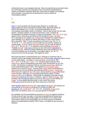 conhecimento sem uma revelação adicional. Mas sim pode afirmar-se que além disso
da confirmação específica da inspiração existe uma grande probabilidade de
engano em qualquer exposição desse tipo, sobre tudo em relação com profecias
não cumpridas, o qual pode ver-se claramente em toda a história da
interpretação profético.
2.
Gog.
Este é o nome escolhido pelo Ezequiel para designar ao caudilho das
hostes pagãs que teriam que atacar ao Estado judeu restaurado depois do
retorno dos exilados (vers. 14-16). foi impossível identificar ao Gog
com qualquer personagem histórico conhecido. Não se sabe de que raiz vem esta
palavra. A palavra aparece 13 vezes nas Escrituras, mas o contexto de
as passagens não projeta nenhuma luz sobre seu significado. Em 1 Crón. 5: 4, Gog
aparece como nome de um dos filhos do Joel da tribo do Rubén. No Apoc.
20: 8, emprega-se em relação com o Magog para simbolizar às nações ímpias, a
quem Satanás reúne depois do milênio para atacar a Cristo e para tomar a
Nova Jerusalém. Nas 11 vezes que aparece no Ezequiel (cap. 38: 2-3, 14,
16, 18; 39: 1, 11, 15) o descreve como caudilho de uma enorme coalizão de
nações pagãs. A LXX e o texto samaritano rezam Gog em lugar de Alga em
Núm. 24: 7. No Eze. 39: 11, 15, aparece a forma composta Hamóngog, a
"multidão do Gog". Este nome se aplica ao vale onde seriam enterradas as
multidões do Gog. Nenhuma destas referências serve para identificar ao Gog,
e a única indicação que se dá quanto a sua origem está no cap. 38: 15,
onde se diz que viria de seu lugar, "das regiões do norte".
Nas fontes seculares, contemporâneas com o Ezequiel ou anteriores não se
encontra nenhum personagem denominado Gog, embora hajam aparecido alguns nomes
que lhe assemelham. Um deles é o nome do Giges, rei de Luta (C. 660
A. C., ver T. 11, P. 68; com. 1 Crón. 1: 5). Devido ao ligeiro parecido entre
Giges e Gog, alguns comentadores procuraram fazer corresponder ao um com
o outro. Ao examinar a evidência histórica, encontra-se que Giges não foi um
rei de extraordinária perícia militar. Nos registros do Asurbanipal, Giges
aparece sob o nome do Guggu. conta-se como Guggu enviou embaixadores a
Asurbanipal em procura de ajuda para defender-se dos cimerios. Asurbanipal
afirma que com a ajuda do Asur e do Ishtar, deuses assírios, Guggu pôde vencer
a seus inimigos. Mas logo, em uma guerra entre Assíria e Egito, o traidor
Guggu se uniu com os egípcios. Esta perfídia foi castigada mais tarde quando
os cimerios saquearam seu país e o mataram. Este é o relato do Guggu. Sem
embargo, não há evidência alguma para provar que Gog é a forma hebréia de
Guggu. A única relação pareceria estar no som similar dos nomes,
e esta prova carece de valor se não haver outras que a confirmem.
Outra hipótese relaciona ao Gog com o país bárbaro da Gagaia, que aparece em
uma carta de um rei babilonio do século XV ao faraó do Egito, nas
tabuletas do Tell o-Amarna (T. 1, PP. 113- 114). Entretanto, Gagaia é um
país e não uma pessoa, como o é o Gog que aparece no Ezequiel.
Em realidade, não há necessidade de encontrar um Gog nos registros históricos.
O mais provável é que Gog seja o nome ideal empregado pelo Ezequiel para
denominar ao caudilho das hordas pagãs que se lançam em um ataque final
contra Israel, depois de sua restauração, em um tempo quando os israelitas
gozam da prosperidade prometida 734 Por Deus, a condição de que seu povo o
obedeça.
 