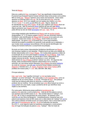 Terra do Magog.
Esta era a pátria do Gog, e ao igual a "Gog" seu significado é desconhecido.
É possível que Ezequiel mesmo tivesse cunhado esse nome pondo como prefixo
MA no nome gog. "Magog" aparece cinco vezes nas Escrituras. Duas vezes
aparece no Ezequiel (aqui e no cap. 39: 6) como terra do Gog; uma vez
aparece no Apoc. 20: 8, em relação com as nações dos ímpios; e no Gén.
10: 2 e 1 Crón. 1: 5, como um dos filhos do Jafet. Alguns, depois de
ter identificado ao Gog com o Giges, rei de Luta, sugerem que Magog deve ser
o país de Luta. Não há nenhuma prova histórica de que isto seja assim.
Alguns pensaram que Gagaia (ver com. P. 733) refere-se ao Magog, embora não
pode afirmar-se isto de modo terminante (ver com. Gén. 10: 2).
Uma antiga tradição judia identificava ao Magog com os escitas (Josefo,
Antiguidades I. 6. 1). O mesmo sugere Gesenio (ver seu dicionário hebreu).
Entretanto, esta identificação do Magog com os escitas só se apóia em uma
conjetura. Estes dois nomes, Gog e Magog, foram motivo de muita
especulação. Ao igual a Gog, é provável que o nome seja simbólico,
havendo-se evitado a propósito um parecido muito grande com a realidade, o
que muitas vezes acontece nas profecias a fim de que tal identificação não
impeça de maneira nenhuma o cumprimento da predição.
De tanto em tanto outras interpretações fantásticas identificaram ao Magog
com diversas nações ou com pessoas. Poderia reunir-se toda uma coleção de
lendas relacionadas com o Gog e Magog. Em muitas delas aparece o relato de
a construção de um muro para impedir a entrada do Gog e Magog. Este muro
localizou-se em muitos países, da Grécia até a China, dependendo do
origem nacional da lenda. Quando se destruiu o muro, as forças
destruidoras do Gog e Magog puderam realizar sua obra. Em algumas das
lendas, estes acontecimentos estavam relacionados com a vinda do
anticristo, em cujo tempo seriam liberados Gog e Magog (os povos bárbaros
do norte do Cáucaso), que até este momento tinham estado contidos por
Alejandro o Grande (ver L. E. Froom, Prophetic Faith of Our Fathers [A fé
profético de nossos pais], T. I, PP. 555, 583-584, 586, 662).
Príncipe soberano.
Heb. nesi' ro'sh. Nesi' significa "príncipe", e ro'sh se traduz como
"cabeça", ou como "principal". Por outra parte, a LXX translitera Rós, como se
tratasse-se de um nome próprio. A VM diz: "Príncipe do Ros". De qualquer
modo que se traduza esta parte do versículo, o ensino geral da
profecia não se modifica. Se se considerar que ro'sh deve traduzir-se como o
nome próprio de uma nação, surge o problema de ter que identificar essa
nação ou seu território.
Por outra parte, dificilmente possa justificá-la transliteración da
palavra ro'sh para dar o nome próprio Ros. trata-se de tina palavra comum,
que aparece mais de 600 vezes no AT. Seu sentido básico é "cabeça", e só
no Gén. 46: 21 tem a característica de nome próprio. Ali aparece como
nome de um dos filhos de Benjamim. Indubitavelmente, é possível que uma
palavra que aparece mais de 600 vezes com a idéia básica de "cabeça" em um ou
dois casos pudesse converter-se em um nome próprio, mas a única base que há
para isso é a transliteración da LXX. A LXX foi traduzida nos séculos
III e II A. C., e por alguma razão os tradutores empregaram o nome próprio
Rós em lugar da tradução da palavra ro'sh, "cabeça". Não há modo de
 