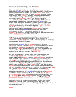 saber se em seus dias havia algum país chamado Rós.
Há uma consideração sintática que poderia favorecer o que se tome esta
palavra como nome próprio. Se aqui se empregar a palavra ro'sh como adjetivo,
deveria normalmente levar um artigo, pois modifica a nesi', que no hebreu
é palavra definida por encontrar-se em cadeia constructa (genital de relação)
com um nome próprio, "Mesec". Encontram-se exemplos desta construção
onde lhe adiciona o artigo definido ao adjetivo que modifica ao substantivo
que está em cadeia constructa. No Jer. 13: 9, "a muita soberba de
Jerusalém". No Esd. 7: 9, "a boa mão de Deus". No Eze. 38: 2, o adjetivo
não tem artigo, o que permitiria traduzir a palavra como nome próprio,
pois os nomes próprios não levam artigo. Mas esta comprovação está longe
de ser decisiva. Em alguns casos, o adjetivo mesmo forma parte da cadeia
constructa e não leva artigo em hebreu (por exemplo, 2 Sam. 23: 1; 2 Crón.
36: 10). Em 1 Crón. 27: 5 se acha uma exceção notável à regra enunciada
mais acima. 735 Ali aparece a expressão hakkóhen ro'sh, "o sacerdote
principal". Neste caso o essencial sacerdote tem artigo, mas não o
tem o adjetivo "principal". Por outra parte, os editores do texto
masorético consideram que se trata de um engano e que deveria ler-se em forma
normal hakkóhen haro'sh, "o sacerdote o principal".
Ao procurar nas fontes seculares, não se encontra nenhum país de nome
"Ros". Nas inscrições assírias aparecem vários nomes cujos sons se
assemelham a "Ros" (ou Rosh), mas não há a certeza de que seja em realidade o
território ao qual se faz referência aqui.
Do século X até o presente, diversos exégetas procuraram identificar
ao Ros" com "a Rússia". Segundo Gesenio, os escritores bizantinos do século X
identificavam ao Ros com hoi Rhos, povo que vivia na região norte dos
Montes Touro. Gesenio considerou que eram "sem dúvida os russos" (ver seu
dicionário hebreu). Também menciona que Ibn Fosslan, autor árabe do mesmo
período, diz que esta gente vivia sobre o rio Rha (o Volga).
Por outra parte, a evidência histórica mostra que o nome da Rússia" não
vem de "Ros" (ou Rosh). Entre os eslavos que viviam no que é agora
Rússia, havia grupos de vikingos chamados varegos (ou varegas), emigrados da
parte oriental da Suécia. Embora haja diferentes opiniões quanto ao papel
dos varegos, a opinião prevalecente entre os especialistas é que estes
guerreiros comerciantes e dirigentes militares -que não eram de origem eslava-
deram o nome de "Rus" (daí "Rússia") ao território que governaram. A
tradição russa afirma que Rurik, que era varego, tomou o título de príncipe de
Novgorod (principal cidade do norte da Rússia por esse tempo) em torno do ano
862 A. C. Seus descendentes governaram a Rússia até durante a dominação mogol,
até a morte do Feodor (Teodoro), o último governante da dinastia Rurik,
em 1598. depois de vários anos de agitações, tempo durante o qual vários
personagens reinaram pela força, escolheu-se um novo czar, Miguel Romanoff,
cuja dinastia continuou até a revolução de 1917 (ver J. B. Bury, Ao History
of the Eastern Ronwn Empire [Uma história do Império Romano Oriental], 1912,
P. 412; Bernard Pares, Ao History of Russia [Uma história da Rússia], 1944;
Encyclopaedia Britannica [Enciclopédia britânica], ed. 1974, S. V. "Russia").
Pode, pois, observar-se que qualquer parecido que pudesse existir entre a
palavra ro'sh e o nome "Rússia", é pura coincidência. Não parece poder
comprovar-se que se empregou o nome da Rússia para designar a esse país até mais
ou menos o século X d. C.
Mesek.
 