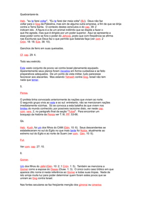 Quebrantarei-te.
Heb. "eu te farei voltar". "Eu te farei dar meia volta" (BJ). Deus não faz
voltar para o Gog da Palestina, mas sim de alguma outra empresa, a fim de que se dirija
contra a Terra Santa. O contexto destes versículos e do cap. 39: 2
indicam isto. A figura é a de um animal indômito que se dispõe a fazer o
que lhe agrada, mas que é dirigido por um poder superior. Aqui se apresenta a
esse poder como se fora o poder do Jehová, posto que com freqüência se afirma
nas Escrituras que Deus faz o que permite que Satanás faça (ver com. 2
Crón. 18: 18; Eze. 38: 10).
Ganchos de ferro em suas queixadas.
Cf. cap. 29: 4.
Todo seu exército.
Este vasto conjunto de povos vai contra Israel plenamente equipado.
Aparentemente seus planos foram riscados em forma cuidadosa e se feito
preparativos adequados. De um ponto de vista militar, tudo parecesse
favorecer aos atacantes. Mas estando Yahweh contra Gog, Israel não tem
nada que temer.
5.
Persia.
O profeta tinha convocado anteriormente às nações que viviam ao norte.
O segundo grupo vivia ao este e ao sul: entretanto, não se mencionam nações
imediatamente vizinhas. Só se convoca a esta batalha às que vivem nos
limites do mundo conhecido; por possíveis raciocine disto, ver neste cap.
com. vers. 2, no parágrafo final da seção "Tubal". Para encontrar um
bosquejo da história da Persia ver T. III, PP. 53-66.
Qs.
Heb. Kush, foi um dos filhos do CAM (Gén. 10: 6). Seus descendentes se
estabeleceram no sul do Egito no que mais tarde foi Nubia, atualmente ao
extremo sul do Egito e ao norte de Suam (ver com. Gén. 10: 6).
Fut.
Ver com. cap. 27: 10.
6.
Gomer.
Um dos filhos do Jafet (Gén. 10: 2; 1 Crón. 1: 5). Também se menciona a
Gomer como a esposa do Oseas (Ouse. 1: 3). O único outro caso bíblico em que
aparece dito nome é nesta referência ao Gomer e todas suas tropas. Nada de
isto arroja muita luz para poder determinar quem foram estes povos que se
uniram ao Gog contra Israel.
Nas fontes seculares se faz freqüente menção dos gímirrai ou cimerios
 