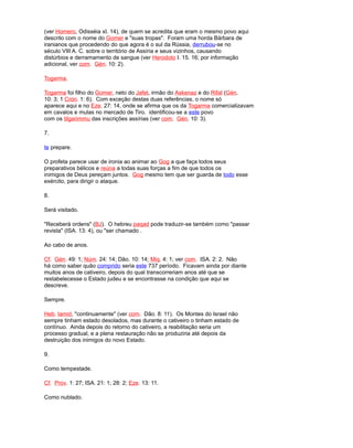 (ver Homero, Odisséia xI. 14), de quem se acredita que eram o mesmo povo aqui
descrito com o nome do Gomer e "suas tropas". Foram uma horda Bárbara de
iranianos que procedendo do que agora é o sul da Rússia, derrubou-se no
século VIII A. C. sobre o território de Assíria e seus vizinhos, causando
distúrbios e derramamento de sangue (ver Herodoto I. 15. 16; por informação
adicional, ver com. Gén. 10: 2).
Togarma.
Togarma foi filho do Gomer, neto do Jafet, irmão do Askenaz e do Rifat (Gén.
10: 3; 1 Crón. 1: 6). Com exceção destas duas referências, o nome só
aparece aqui e no Eze. 27: 14, onde se afirma que os da Togarma comercializavam
em cavalos e mulas no mercado de Tiro. identificou-se a este povo
com os tilgarimmu das inscrições assírias (ver com. Gén. 10: 3).
7.
te prepare.
O profeta parece usar de ironia ao animar ao Gog a que faça todos seus
preparativos bélicos e reúna a todas suas forças a fim de que todos os
inimigos de Deus pereçam juntos. Gog mesmo tem que ser guarda de todo esse
exército, para dirigir o ataque.
8.
Será visitado.
"Receberá ordens" (BJ). O hebreu paqad pode traduzir-se também como "passar
revista" (ISA. 13: 4), ou "ser chamado .
Ao cabo de anos.
Cf. Gén. 49: 1; Núm. 24: 14; Dão. 10: 14; Miq. 4: 1; ver com. ISA. 2: 2. Não
há como saber quão comprido seria este 737 período. Ficavam ainda por diante
muitos anos de cativeiro, depois do qual transcorreriam anos até que se
restabelecesse o Estado judeu e se encontrasse na condição que aqui se
descreve.
Sempre.
Heb. tamid, "continuamente" (ver com. Dão. 8: 11). Os Montes do Israel não
sempre tinham estado desolados, mas durante o cativeiro o tinham estado de
contínuo. Ainda depois do retorno do cativeiro, a reabilitação seria um
processo gradual, e a plena restauração não se produziria até depois da
destruição dos inimigos do novo Estado.
9.
Como tempestade.
Cf. Prov. 1: 27; ISA. 21: 1; 28: 2; Eze. 13: 11.
Como nublado.
 