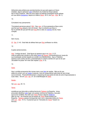 Atribuindo esta profecia aos acontecimentos do que seria agora um futuro
imediato, alguns aplicaram este simbolismo às modernas forças aéreas.
Isto é mera conjetura. Não há como saber se Satanás empregará forças aéreas
em sua última campanha, depois do milênio (Apoc. 20: 9; ver com. Eze. 38: 1).
10.
Conceberá mau pensamento.
"Conceberá perversos planos" (BJ). Nos vers. 4-16 se apresenta a Deus como
que faz que Gog ataque a terra do Israel. Aqui é evidente que Deus o
faz no sentido de que permite que Gog leve a cabo os intentos de seu ímpio
coração.
11.
Sem muros.
Cf. Zac. 2: 4-5. Esta falta de defesa faria que Gog confiasse na vitória.
12.
A parte central da terra.
Heb. "umbigo da terra". Esta figura só aparece aqui e no Juec. 9: 37,
onde se aplica sem dúvida a uma colina perto do Siquem, provavelmente por causa de
sua localização central respeito ao Jordão e ao Mediterrâneo. Aqui a Palestina
aparece como centro da terra, possivelmente no mesmo sentido em que se diz que
Jerusalém foi posta "em meio das nações" (Eze. 5: 5).
13.
Sabá.
Aqui o profeta acrescenta três nomes mais a sua lista de nações. Não se diz que
estas se uniriam com as hostes invasoras, mas sim perguntariam pelo bota de cano longo
que se tomaria. Possivelmente teriam a esperança de que parte do bota de cano longo passasse a
suas mãos. Ver em com. cap. 27: 22 a identificação do Sabá.
Dedán.
Ver com. cap. 25: 13.
Tarsis.
acredita-se que teria sido a colônia fenícia do Tartesos na Espanha. há-se
procurado identificar este lugar com países vizinhos da Palestina, mas pelo
que se diz na Bíblia, fica claro que Tarsis ficava a alguma distância,
além do mar. Os minerais que se traziam do Tarsis ainda existem em
Espanha. Tartesos parece corresponder bem com a descrição bíblica do Tarsis
(ver com. Gén. 10: 4). É possível que os "mercados do Tarsis" fossem os
fenícios.
 