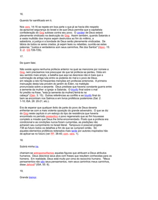 16.
Quando for santificado em ti.
Nos vers. 14-16 se repete em boa parte o que já se havia dito respeito
da aprazível segurança do Israel e de que Deus permitia que a capitalista
confederação do Gog subisse contra seu povo. O caráter de Deus estará
plenamente vindicado na destruição do Gog. Assim também, quando Satanás e
a vasta multidão dos ímpios sejam destruídos ao fim do milênio, a
sabedoria, a justiça e a bondade de Deus serão plenamente vindicadas. De
lábios de todos os seres criados, já sejam leais ou rebeldes, ouvirão-se estas
palavras: "Justos e verdadeiros som seus caminhos, Rei dos Santos" (Apoc. 15:
3; cf. CS 726-729).
17.
De quem falei.
Não existe agora nenhuma profecia anterior na qual se mencione por nomeie a
Gog, nem precisamos nos preocupar de que tal profecia se perdeu. Vista em
seu sentido mais amplo, a batalha que aqui se descreve não é mais que a
culminação da antiga luta entre os poderes do mal e o povo de Deus.
em relação a isto há freqüentes menções em profecias anteriores. A primeira
insinuação desta luta provém do jardim do Éden, na maldição
pronunciada sobre a serpente. Deus predisse que haveria constante guerra entre
a semente da mulher -a igreja- e Satanás. O triunfo final sobre o mal
foi predito na frase, "esta [a semente da mulher] ferirá-te na
cabeça" (Gén. 3: 15). Outras referências ao conflito e ao triunfo final do
bem se encontram nos Salmos e em livros proféticos posteriores (Sal. 2:
1-10; ISA. 26: 20-21; etc.).
Era de esperar que qualquer êxito de parte do povo de Deus deveria
enfrentar-se com a mais violenta oposição do grande adversário. O que se diz
do Gog neste capítulo é um esboço do tipo de resistência que haveria
encontrado no período postexílico o povo regenerado que ao fim houvesse
completo a missão que Deus lhe tinha encomendado. Posto que a profecia era
condicional e as condições nunca foram cumpridas, as predições não
acharam seu cumprimento no Israel literal. Tampouco é possível projetar
738 ao futuro todos os detalhes a fim de que se cumpram então. Só
aqueles elementos proféticos reiterados mais tarde por autores inspirados hão
de aplicar-se no futuro (ver PP. 38-40; com. vers. 1).
18.
Subirá minha ira.
chamam-se antropomorfismos aquelas figuras que atribuem a Deus atributos
humanos. Deus descreve seus atos com frases que resultam conhecidas para os
homens. Em realidade, Deus está muito por cima do raciocínio humano. "Meus
pensamentos não são seus pensamentos, nem seus caminhos meus caminhos,
disse Jehová" (ISA. 55: 8).
19.
Grande tremor.
 