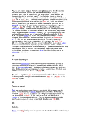 Aqui há um detalhe ao qual chamam a atenção os autores do NT Falam de
terríveis convulsione naturais que precederão à vinda do Filho do
Homem. Jesus falou do "bramido do mar e das ondas", e dos homens que
desfaleceriam por "o temor e a espera", nem tanto por causa de alguma
ameaça militar mas sim porque a natureza pareceria estar totalmente alterada
(Luc. 21: 25-26; CS 693). Juan o revelador apresenta uma descrição mais viva
dos grandes cataclismos do mundo natural (Apoc. 16: 18-20). Os homens
sempre dependeram que a natureza. Até onde se saiba, nem uma vez no
comprido transcurso da história do mundo, salvo em relação com o que se
registra no Jos. 10: 12-13 e 2 Rei. 20: 8-11, deixou o sol de fazer seu
percorrido normal. Toda lei natural sempre operou com plena regularidade.
Os homens confiaram na permanência dessas leis, esquecendo a Aquele em
quem "todas as coisas... subsistem" (Couve. 1: 17). Em lugar de Deus, hão
eleito ao ídolo da ciência que é na verdade "o Deus deste século" (2 Cor.
4: 4). O "grande tremor" no mundo natural lhes fará reconhecer a terrível
realidade de que o Deus a quem escolheram, o "príncipe da potestad do
ar" (F. 2: 2), não tem poder sobre os elementos. Entretanto pretendeu
ter uma posição e um poder iguais aos do Filho de Deus (ver com. Eze.
28: 13) e afirmou que se lhe desse a oportunidade de fazê-lo, exerceria sobre
o mundo um domínio mais eqüitativo que o que exercia Cristo. Lhe deu
uma oportunidade de realizar essa demonstração. Agora, em meio de uma terra
cambaleante todos os homens vêem a falsidade e a arrogância de seus
pretensões e descobrem embora muito tarde, que o tempo de graça se há
acabado para sempre.
21.
A espada de cada qual.
Isto também acontecerá durante o tempo de terrível desilusão, quando as
multidões descubram que seus dirigentes religiosos as enganaram, e com
furor se derrubem sobre eles. "As espadas que deviam servir para destruir ao
povo de Deus se empregam agora para matar a seus inimigos. Por toda parte
há lutas e derramamento de sangue" (CS 714).
Tal como se registra no AT, em numerosas ocasiões Deus liberou a seu povo,
fazendo que seus inimigos combatessem entre si Juec. 7: 22; 1 Sam. 14: 20; 2
Crón. 20: 22-24).
22.
Pedras de granizo.
Este acontecimento corresponde com o granizo da sétima praga, quando
cairão pedras de como um talento de peso para aumentar a destruição já
realizada (Apoc. 16: 21). É possível que o "fogo" ache seu equivalente em
os "relâmpagos" do Apoc. 16: 18. Esta profecia se aplica ao final da
história do mundo da seguinte forma: "Ferozes relâmpagos rasgam o céu
com fragor, envolvendo à terra em claridade de labaredas" (CS 695).
23.
Saberão.
Assim como Gog tinha que ser completamente derrotado e os homens tinham que
 