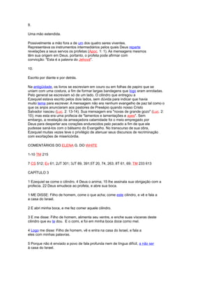 9.
Uma mão estendida.
Possivelmente a mão fora a de um dos quatro seres viventes.
Representava os instrumentos intermediários pelos quais Deus reparte
revelações a seus servos os profetas (Apoc. 1: 1). As mensagens mesmos
têm sua origem em Deus. portanto, o profeta pode afirmar com
convicção: "Esta é a palavra do Jehová".
10.
Escrito por diante e por detrás.
Na antigüidade, os livros se escreviam em couro ou em folhas de papiro que se
uniam com uma costura, a fim de formar largas bandagens que logo eram enroladas.
Pelo general se escreviam só de um lado. O cilindro que entregou a
Ezequiel estava escrito pelos dois lados, sem dúvida para indicar que havia
muito tema para escrever. A mensagem não era nenhum evangelho de paz tal como o
que os anjos anunciaram aos pastores de Presépio quando nosso Cristo
Salvador nasceu (Luc. 2: 13-14). Sua mensagem era "novas de grande gozo" (Luc. 2:
10); mas esta era uma profecia de "lamentos e lamentações e ayes". Sem
embargo, a revelação da ameaçadora calamidade foi o meio empregado por
Deus para despertar aos corações endurecidos pelo pecado a fim de que ele
pudesse saná-los com o bálsamo do Evangelho. No transcurso de sua obra,
Ezequiel muitas vezes teve o privilégio de atenuar seus discursos de recriminação
com exortações de misericórdia.
COMENTÁRIOS DO ELENA G. DO WHITE
1-10 TM 215
7 CS 512; Ev 61; 2JT 301; 3JT 89, 391;5T 20, 74, 263; 8T 61, 69; TM 233 613
CAPÍTULO 3
1 Ezequiel se come o cilindro. 4 Deus o anima; 15 lhe assinala sua obrigação com a
profecia. 22 Deus emudece ao profeta, e abre sua boca.
1 ME DISSE: Filho de homem, come o que acha; come este cilindro, e vê e fala a
a casa do Israel.
2 E abri minha boca, e me fez comer aquele cilindro.
3 E me disse: Filho de homem, alimenta seu ventre, e enche suas vísceras deste
cilindro que eu te dou. E o comi, e foi em minha boca doce como mel.
4 Logo me disse: Filho de homem, vê e entra na casa do Israel, e fala a
eles com minhas palavras.
5 Porque não é enviado a povo de fala profunda nem de língua difícil, a não ser
à casa do Israel.
 