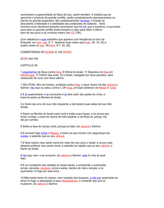 reconhecer a superioridade do Deus do céu, assim também, à medida que se
aproxima o pináculo do grande conflito, serão completamente desmascarados os
planos do grande enganador, tão cuidadosamente riscados, e ficarão ao
descoberto a falsidade e a debilidade das pretensões de Satanás. Tanto
homens como demônios deverão reconhecer que há Um que é supremo, e que todos
seus atos no grande conflito foram levados a cabo para obter o eterno
bem de seu povo e do universo inteiro (ver CS 729).
Com referência a este estribilho que aparece com freqüência no livro de
Ezequiel, ver com. cap. 6: 7. Aparece duas vezes aqui (cap. 38: 16, 23) e
quatro vezes no cap. 39 (vers. 6-7, 22, 28).
COMENTÁRIOS DO ELENA G. DO WHITE
22 PP 544 739
CAPÍTULO 39
1 julgamentos de Deus contra Gog. 8 Vitória do Israel. 11 Sepultura do Gog em
Hamón-gog. 17 Festim das aves. 23 o Israel, castigado por seus pecados, será
restaurado de novo com favor eterno.
1 SEU POIS, filho de homem, profetiza contra Gog, e dava: Assim há dito Jehová o
Senhor: Hei aqui eu estou contra ti, OH Gog, príncipe soberano do Mesec e Tubal.
2 E te quebrantarei, e te conduzirei e te farei subir das partes do norte, e
trarei-te sobre os Montes do Israel;
3 e tirarei seu arco de sua mão esquerda, e derrubarei suas setas de sua mão
direita.
4 Sobre os Montes do Israel cairá você e todas suas tropas, e os povos que
foram contigo; a aves de rapina de toda espécie, e às feras do campo, lhe
dei por comida.
5 Sobre a face do campo cairá; porque eu falei, diz Jehová o Senhor.
6 E enviarei fogo sobre o Magog, e sobre os que moram com segurança nas
costas; e saberão que eu sou Jehová.
7 E farei notório meu santo nome em meio de meu povo o Israel, e nunca mais
deixarei profanar meu santo nome; e saberão as nações que eu sou Jehová, o
Santo do Israel.
8 Hei aqui vem, e se cumprirá, diz Jehová o Senhor; este é o dia do qual
falei.
9 E os moradores das cidades do Israel sairão, e acenderão e queimarão
armas, escudos, paveses, arcos e setas, dardos de mão e lanças; e os
queimarão no fogo por sete anos.
10 Não trarão lenha do campo, nem cortarão dos bosques, a não ser queimarão as
arma no fogo; e despojarão a seus despojadores, e roubarão aos que os
roubaram, diz Jehová o Senhor.
 