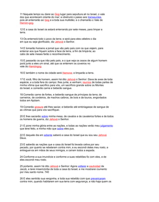 11 Naquele tempo eu darei ao Gog lugar para sepultura ali no Israel, o vale
dos que acontecem oriente do mar; e obstruirá o passo aos transeuntes,
pois ali enterrarão ao Gog e a toda sua multidão; e o chamarão o Vale de
Hamón-gog.
12 E a casa do Israel os estará enterrando por sete meses, para limpar a
terra.
13 Os enterrará todo o povo da terra; e será para eles célebre o dia
em que eu seja glorificado, diz Jehová o Senhor.
14 E tomarão homens a jornal que vão pelo país com os que viajem, para
enterrar aos que fiquem sobre a face da terra, a fim de limpá-la; ao
cabo de sete meses farão o reconhecimento.
15 E passarão os que irão pelo país, e o que veja os ossos de algum homem
porá junto a eles um sinal, até que os enterrem os coveiros no
vale do Hamóngog.
16 E também o nome da cidade será Hamona; e limparão a terra.
17 E você, filho de homem, assim há dito Jehová o Senhor: Dava às aves de toda
espécie, e a toda fera do campo: lhes junte, e venham; reuníos de todas partes de
minha vítima que sacrifico para vós, um sacrifício grande sobre os Montes
do Israel; e comerão carne e beberão sangue.
18 Comerão carne de fortes, e beberão sangue de príncipes da terra; de
carneiros, de cordeiros, de machos caibros, de bois e de touros, engordados
todos em Apóiam.
19 Comerão grosura até lhes saciar, e beberão até embriagasse de sangue de
as vítimas que para vós sacrifiquei.
20 E lhes saciarão sobre minha mesa, de cavalos e de cavaleiros fortes e de todos
os homens de guerra, diz Jehová o Senhor.
21 E porei minha glória entre as nações, e todas as nações verão meu julgamento
que terei feito, e minha mão que sobre eles pus.
22 E daquele dia em adiante saberá a casa do Israel que eu sou seu Jehová
Deus.
23 E saberão as nações que a casa do Israel foi levada cativa por seu
pecado, por quanto se rebelaram contra mim, e eu escondi deles meu rosto, e
entreguei-os em mãos de seus inimigos, e caíram todos a espada.
24 Conforme a sua imundície e conforme a suas rebeliões fiz com eles, e de
eles escondi meu rosto.
25 portanto, assim há dito Jehová o Senhor: Agora voltarei a cautividad de
Jacob, e terei misericórdia de toda a casa do Israel, e me mostrarei ciumento
por meu santo nome. 740
26 E eles sentirão sua vergonha, e toda sua rebelião com que prevaricaram
contra mim, quando habitarem em sua terra com segurança, e não haja quem os
 