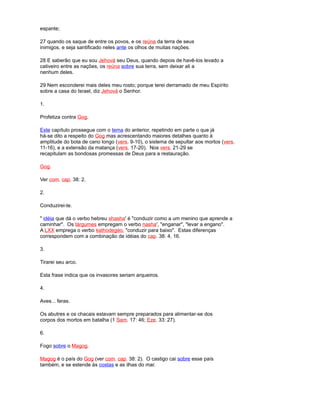 espante;
27 quando os saque de entre os povos, e os reúna da terra de seus
inimigos, e seja santificado neles ante os olhos de muitas nações.
28 E saberão que eu sou Jehová seu Deus, quando depois de havê-los levado a
cativeiro entre as nações, os reúna sobre sua terra, sem deixar ali a
nenhum deles.
29 Nem esconderei mais deles meu rosto; porque terei derramado de meu Espírito
sobre a casa do Israel, diz Jehová o Senhor.
1.
Profetiza contra Gog.
Este capítulo prossegue com o tema do anterior, repetindo em parte o que já
há-se dito a respeito do Gog mas acrescentando maiores detalhes quanto à
amplitude do bota de cano longo (vers. 9-10), o sistema de sepultar aos mortos (vers.
11-16), e a extensão da matança (vers. 17-20). Nos vers. 21-29 se
recapitulam as bondosas promessas de Deus para a restauração.
Gog.
Ver com. cap. 38: 2.
2.
Conduzirei-te.
" idéia que dá o verbo hebreu shasha' é "conduzir como a um menino que aprende a
caminhar". Os tárgumes empregam o verbo nasha', "enganar", "levar a engano".
A LXX emprega o verbo kathodegéo, "conduzir para baixo". Estas diferenças
correspondem com a combinação de idéias do cap. 38: 4, 16.
3.
Tirarei seu arco.
Esta frase indica que os invasores seriam arqueiros.
4.
Aves... feras.
Os abutres e os chacais estavam sempre preparados para alimentar-se dos
corpos dos mortos em batalha (1 Sam. 17: 46; Eze. 33: 27).
6.
Fogo sobre o Magog.
Magog é o país do Gog (ver com. cap. 38: 2). O castigo cai sobre esse país
também, e se estende às costas e as ilhas do mar.
 