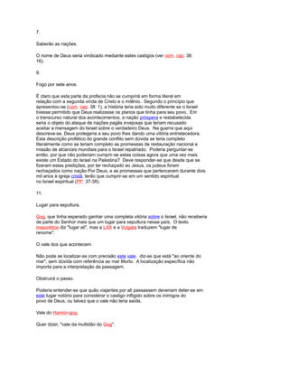 7.
Saberão as nações.
O nome de Deus seria vindicado mediante estes castigos (ver com. cap. 38:
16).
9.
Fogo por sete anos.
É claro que esta parte da profecia não se cumprirá em forma literal em
relação com a segunda vinda de Cristo e o milênio. Segundo o princípio que
apresentou-se (com. cap. 38: 1), a história teria sido muito diferente se o Israel
tivesse permitido que Deus realizasse os planos que tinha para seu povo. Em
o transcurso natural dos acontecimentos, a nação próspera e restabelecida
seria o objeto do ataque de nações pagãs invejosas que teriam recusado
aceitar a mensagem do Israel sobre o verdadeiro Deus. Na guerra que aqui
descreve-se, Deus protegeria a seu povo lhes dando uma vitória entristecedora.
Esta descrição profético do grande conflito sem dúvida se teria completo
literalmente como se teriam completo as promessas de restauração nacional e
missão de alcances mundiais para o Israel repatriado. Poderia perguntar-se
então, por que não poderiam cumprir-se estas coisas agora que uma vez mais
existe um Estado do Israel na Palestina? Deve responder-se que desde que se
fizeram estas predições, por ter rechaçado ao Jesus, os judeus foram
rechaçados como nação Por Deus, e as promessas que pertenceram durante dois
mil anos à igreja cristã, terão que cumprir-se em um sentido espiritual
no Israel espiritual (PP. 37-38).
11.
Lugar para sepultura.
Gog, que tinha esperado ganhar uma completa vitória sobre o Israel, não receberia
de parte do Senhor mais que um lugar para sepultura nesse país. O texto
masorético diz "lugar ali", mas a LXX e a Vulgata traduzem "lugar de
renome".
O vale dos que acontecem.
Não pode se localizar-se com precisão este vale. diz-se que está "ao oriente do
mar", sem dúvida com referência ao mar Morto. A localização específica não
importa para a interpretação da passagem.
Obstruirá o passo.
Poderia entender-se que quão viajantes por ali passassem deveriam deter-se em
este lugar notório para considerar o castigo infligido sobre os inimigos do
povo de Deus, ou talvez que o vale não teria saída.
Vale do Hamón-gog.
Quer dizer, "vale da multidão do Gog".
 