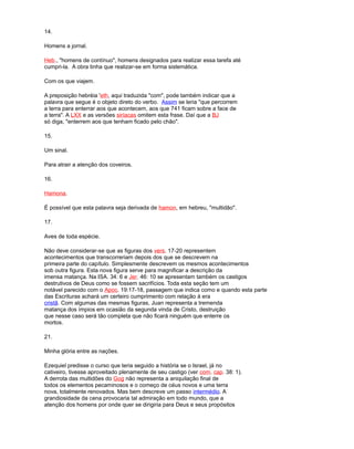 14.
Homens a jornal.
Heb., "homens de contínuo", homens designados para realizar essa tarefa até
cumpri-la. A obra tinha que realizar-se em forma sistemática.
Com os que viajem.
A preposição hebréia 'eth, aqui traduzida "com", pode também indicar que a
palavra que segue é o objeto direto do verbo. Assim se leria "que percorrem
a terra para enterrar aos que acontecem, aos que 741 ficam sobre a face de
a terra". A LXX e as versões siríacas omitem esta frase. Daí que a BJ
só diga, "enterrem aos que tenham ficado pelo chão".
15.
Um sinal.
Para atrair a atenção dos coveiros.
16.
Hamona.
É possível que esta palavra seja derivada de hamon, em hebreu, "multidão".
17.
Aves de toda espécie.
Não deve considerar-se que as figuras dos vers. 17-20 representem
acontecimentos que transcorreriam depois dos que se descrevem na
primeira parte do capítulo. Simplesmente descrevem os mesmos acontecimentos
sob outra figura. Esta nova figura serve para magnificar a descrição da
imensa matança. Na ISA. 34: 6 e Jer. 46: 10 se apresentam também os castigos
destrutivos de Deus como se fossem sacrifícios. Toda esta seção tem um
notável parecido com o Apoc. 19:17-18, passagem que indica como e quando esta parte
das Escrituras achará um certeiro cumprimento com relação à era
cristã. Com algumas das mesmas figuras, Juan representa a tremenda
matança dos ímpios em ocasião da segunda vinda de Cristo, destruição
que nesse caso será tão completa que não ficará ninguém que enterre os
mortos.
21.
Minha glória entre as nações.
Ezequiel predisse o curso que teria seguido a história se o Israel, já no
cativeiro, tivesse aproveitado plenamente de seu castigo (ver com. cap. 38: 1).
A derrota das multidões do Gog não representa a aniquilação final de
todos os elementos pecaminosos e o começo de céus novos e uma terra
nova, totalmente renovados. Mas bem descreve um passo intermédio. A
grandiosidade da cena provocaria tal admiração em todo mundo, que a
atenção dos homens por onde quer se dirigiria para Deus e seus propósitos
 