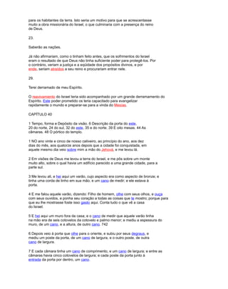 para os habitantes da terra. Isto seria um motivo para que se acrescentasse
muito a obra missionária do Israel, o que culminaria com a presença do reino
de Deus.
23.
Saberão as nações.
Já não afirmariam, como o tinham feito antes, que os sofrimentos do Israel
eram o resultado de que Deus não tinha suficiente poder para protegê-los. Por
o contrário, veriam a justiça e a eqüidade dos propósitos divinos, e por
ende, seriam atraídos a seu reino e procurariam entrar nele.
29.
Terei derramado de meu Espírito.
O reavivamiento do Israel teria sido acompanhado por um grande derramamento do
Espírito. Este poder prometido os teria capacitado para evangelizar
rapidamente o mundo e preparar-se para a vinda do Mesías.
CAPÍTULO 40
1 Tempo, forma e Depósito da visão. 6 Descrição da porta do este,
20 do norte, 24 do sul, 32 do este, 35 e do norte. 39 E oito mesas. 44 As
câmaras. 48 O pórtico do templo.
1 NO ano vinte e cinco de nosso cativeiro, ao princípio do ano, aos dez
dias do mês, aos quatorze anos depois que a cidade foi conquistada, em
aquele mesmo dia veio sobre mim a mão do Jehová, e me levou lá.
2 Em visões de Deus me levou a terra do Israel, e me pôs sobre um monte
muito alto, sobre o qual havia um edifício parecido a uma grande cidade, para a
parte sul.
3 Me levou ali, e hei aqui um varão, cujo aspecto era como aspecto de bronze; e
tinha uma corda de linho em sua mão, e um cano de medir; e ele estava à
porta.
4 E me falou aquele varão, dizendo: Filho de homem, olhe com seus olhos, e ouça
com seus ouvidos, e ponha seu coração a todas as coisas que te mostro; porque para
que eu lhe mostrasse foste isso gasto aqui. Conta tudo o que vê a casa
do Israel.
5 E hei aqui um muro fora da casa; e o cano de medir que aquele varão tinha
na mão era de seis cotovelos da cotovelo e palmo menor; e mediu a espessura do
muro, de um cano, e a altura, de outro cano. 742
6 Depois veio à porta que olhe para o oriente, e subiu por seus degraus, e
mediu um poste da porta, de um cano de largura, e o outro poste, de outra
cano de largura.
7 E cada câmara tinha um cano de comprimento, e um cano de largura; e entre as
câmaras havia cinco cotovelos de largura; e cada poste da porta junto à
entrada da porta por dentro, um cano.
 