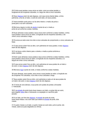 25 E tinha suas janelas e seus arcos ao redor, como as outras janelas; a
longitude era de cinqüenta cotovelos, e o largo de vinte e cinco cotovelos.
26 Seus degraus eram de sete degraus, com seus arcos diante delas; e tinha
palmeiras, uma de um lado, e outra do outro lado, em seus postes.
27 Havia também porta para o sul do átrio interior; e mediu de porta a
porta para o sul cem cotovelos.
28 Me levou depois no átrio de dentro à porta do sul, e mediu a
porta do sul conforme a estas medidas.
29 Suas câmaras e seus postes e seus arcos eram conforme a estas medidas, e tinha
suas janelas e seus arcos ao redor; a longitude era de cinqüenta cotovelos, e de
vinte e cinco cotovelos o largo.
30 Os arcos ao redor eram de vinte e cinco cotovelos de comprimento, e cinco cotovelos de
largo.
31 E seus arcos caíam fora ao átrio, com palmeiras em seus postes; e seus degraus
eram de oito degraus.
32 E me levou a átrio interior para o oriente, e mediu a porta conforme a
estas medidas.
33 Eram suas câmaras e seus postes e seus arcos conforme a estas medidas, e tinha
suas janelas e seus arcos ao redor; a longitude era de cinqüenta cotovelos, e a
largura de vinte e cinco cotovelos.
34 E seus arcos caíam fora ao átrio, com palmeiras em seus postes de um lado e
de outro; e seus degraus eram de oito degraus.
35 Me levou logo à porta do norte, e mediu conforme a estas medidas;
36 suas câmaras, seus postes, seus arcos e suas janelas ao redor; a longitude era
de cinqüenta 743 cotovelos, e de vinte e cinco cotovelos o largo.
37 Seus postes caíam fora ao átrio, com palmeiras a cada um de seus postes de
um lado e de outro; e seus degraus eram de oito degraus.
38 E havia ali uma câmara, e sua porta com postes de portais; ali lavarão
o holocausto.
39 E na entrada da porta havia duas mesas a um lado, e outras dois ao outro,
para degolar sobre elas o holocausto e a expiação e o sacrifício pelo
pecado.
40 A um lado, por fora dos degraus, à entrada da porta do norte,
havia duas mesas; e ao outro lado que estava à entrada da porta, dois
mesas.
41 E quatro mesas a um lado, e quatro mesas ao outro lado, junto à porta; oito
mesas, sobre as quais degolarão as vítimas.
 