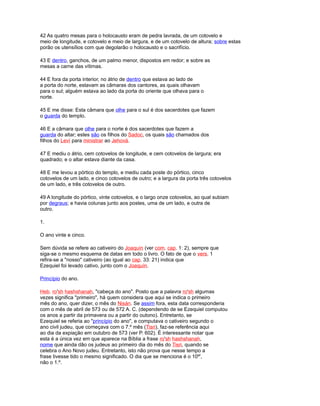 42 As quatro mesas para o holocausto eram de pedra lavrada, de um cotovelo e
meio de longitude, e cotovelo e meio de largura, e de um cotovelo de altura; sobre estas
porão os utensílios com que degolarão o holocausto e o sacrifício.
43 E dentro, ganchos, de um palmo menor, dispostos em redor; e sobre as
mesas a carne das vítimas.
44 E fora da porta interior, no átrio de dentro que estava ao lado de
a porta do norte, estavam as câmaras dos cantores, as quais olhavam
para o sul; alguém estava ao lado da porta do oriente que olhava para o
norte.
45 E me disse: Esta câmara que olhe para o sul é dos sacerdotes que fazem
o guarda do templo.
46 E a câmara que olhe para o norte é dos sacerdotes que fazem a
guarda do altar; estes são os filhos do Sadoc, os quais são chamados dos
filhos do Leví para ministrar ao Jehová.
47 E mediu o átrio, cem cotovelos de longitude, e cem cotovelos de largura; era
quadrado; e o altar estava diante da casa.
48 E me levou a pórtico do templo, e mediu cada poste do pórtico, cinco
cotovelos de um lado, e cinco cotovelos de outro; e a largura da porta três cotovelos
de um lado, e três cotovelos de outro.
49 A longitude do pórtico, vinte cotovelos, e o largo onze cotovelos, ao qual subiam
por degraus; e havia colunas junto aos postes, uma de um lado, e outra de
outro.
1.
O ano vinte e cinco.
Sem dúvida se refere ao cativeiro do Joaquín (ver com. cap. 1: 2), sempre que
siga-se o mesmo esquema de datas em todo o livro. O fato de que o vers. 1
refira-se a "nosso" cativeiro (ao igual ao cap. 33: 21) indica que
Ezequiel foi levado cativo, junto com o Joaquín.
Princípio do ano.
Heb. ro'sh hashshanah, "cabeça do ano". Posto que a palavra ro'sh algumas
vezes significa "primeiro", há quem considera que aqui se indica o primeiro
mês do ano, quer dizer, o mês do Nisán. Se assim fora, esta data corresponderia
com o mês de abril de 573 ou de 572 A. C. (dependendo de se Ezequiel computou
os anos a partir da primavera ou a partir do outono). Entretanto, se
Ezequiel se referia ao "princípio do ano", e computava o cativeiro segundo o
ano civil judeu, que começava com o 7.º mês (Tisri), faz-se referência aqui
ao dia da expiação em outubro de 573 (ver P. 602). É interessante notar que
esta é a única vez em que aparece na Bíblia a frase ro'sh hashshanah,
nome que ainda dão os judeus ao primeiro dia do mês do Tisri, quando se
celebra o Ano Novo judeu. Entretanto, isto não prova que nesse tempo a
frase tivesse tido o mesmo significado. O dia que se menciona é o 10º',
não o 1.º.
 