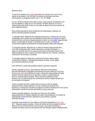Quatorze anos.
O ano 25 do cativeiro do Joaquín pode fazer-se coincidir com o ano 14 da
queda de Jerusalém, a fim de fazer concordar as três datas possíveis
mencionadas no parágrafo anterior (ver T. 111, PP. 9596).
Os cap. 40-48 constituem tina profecia única, muito singular. Apresentam com
luxo de detalhes a visão de um novo templo. Também aparece um novo e
notável plano para dividir a terra e uma visão de águas vivas que emanam de
esse magnífico templo.
Esta profecia apresenta vários problemas de interpretação. adotaram-se
frente a ela três posições principais:
1. A posição literal. Segundo ela, Ezequiel proporcionou o esboço de uma nova
constituição para o Israel, que em realidade se teria posto em prática em algum
momento futuro, já fora em seguida depois do exílio, ou mais tarde. Segundo esta
teoria, a construção do templo, a instituição de um culto e a divisão de
a terra teriam seguido precisamente as especificações dadas pelo Ezequiel.
2. A posição futurista. Segundo ela, a visão do templo proporcionaria uma
nova 744 constituição para o Israel restaurado e reunido. Entretanto, a
pesar de conceder que em um pequeno grau esta constituição pôde ter tido
vigência depois do exílio, espera uma futura idade de ouro, quando a visão se
cumprirá em forma exata e completa.
3. A posição alegórica. Nega todo cumprimento literal e espera algum
cumprimento simbólico, imediatamente depois do exílio, na era cristã,
ou ao final da história do mundo.
Com referência a estas três posições poderia comentá-lo seguinte:
Contra a posição literalista, deve fazer-se notar que é inconcebível
que não haja alusão à linguagem do Ezequiel nos livros históricos do Esdras
e Nehemías, nem nas profecias do Hageo, todos eles relacionados com este
período. Embora nestes livros se descreve o retorno, a distribuição da
terra e a reconstrução do templo, não há nenhuma referência a esta
profecia, nem se nota de parte dos construtores nenhum desejo de ater-se a
as instruções do Ezequiel.
Contra a posição futurista, poderia dizer-se que em vista da relação
existente entre a antiga dispensa e a nova, conforme se pode ler nas
Escrituras, é impossível conceber que alguma vez Deus mandasse de novo que se
oferecessem sacrifícios animais que fossem aceptos para ele.
Contra a posição alegórico, deve fazer-se notar que não justifica
adequadamente os múltiplos detalhes da visão e não apresenta um modelo de
interpretação suficientemente significativo para justificar a grande
extensão do tema.
A posição mais simples é a que segue os princípios esboçados no com. cap.
38: 1. Segundo esses princípios, a visão do templo se teria completo em forma
literal se o povo tivesse sido fiel a seu encargo, mas porque fracassou, a
profecia não pôde cumprir-se de acordo com sua intenção original. Relativamente
 