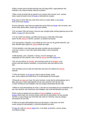 6 Não a muitos povos de fala profunda nem de língua difícil, cujas palavras não
entenda; e se a eles enviasse, eles lhe ouvissem.
7 Mas a casa do Israel não te quererá ouvir, porque não me quer ouvir ; porque
toda a casa do Israel é dura de frente e obstinada de coração.
8 Hei aqui eu tenho feito seu rosto forte contra os rostos deles, e sua frente
forte contra suas frentes.
9 Como diamante, mais forte que pederneira tenho feito sua frente; não os temas, nem
tenha medo diante deles, porque são casa rebelde.
10 E me disse: Filho de homem, toma em seu coração todas minhas palavras que eu lhe
falarei, e ouça com seus ouvidos.
11 E vê e entra nos cativos, aos filhos de seu povo, e lhes fale e lhes diga:
Assim há dito Jehová o Senhor; escutem, ou deixem de escutar.
12 E me levantou o Espírito, e ouvi detrás de mim uma voz de grande estrondo, que
dizia: Bendita seja a glória do Jehová desde seu lugar.
13 Ouvi também o som das asas dos seres viventes que se juntavam a
uma com a outra, e o som das rodas diante deles, e som de grande
estrondo.
14 Me levantou, pois, o Espírito, e tomou; e fui em amargura, na
indignação de meu espírito, mas a mão do Jehová era forte sobre mim.
15 E vim aos cativos no Tel-abib, que moravam junto ao rio Quebar, e me
sentei onde eles estavam sentados, e ali permaneci sete dias atônito entre
eles.
16 E aconteceu que ao cabo dos sete dias veio para mim palavra do Jehová,
dizendo:
17 Filho de homem, eu te pus por vigia à casa do Israel; ouvirá,
pois, você a palavra de minha boca, e os admoestará de minha parte.
18 Quando eu dijere ao ímpio: De certo morrerá; e você não lhe admoestasse nem o
falar, para que o ímpio seja disposto de seu mau caminho a fim de que viva,
o ímpio morrerá por sua maldade, mas seu sangue demandarei de sua mão.
19 Mas se você admoestasse ao ímpio, e ele não se convertesse de sua impiedade e de
seu mau caminho, ele morrerá por sua maldade, mas você terá liberado sua alma.
20 Se o justo se separar de sua justiça e hiciere maldade, e pusiere eu
tropeço diante dele, ele morrerá, porque você não lhe admoestou; em seu pecado
morrerá, e suas justiças que tinha feito não virão em memória; mas seu sangue
demandarei de sua mão.
21 Mas se ao justo admoestasse para que não peque, e não pecar, de certo
viverá, porque foi admoestado; e você terá liberado sua alma.
22 Veio ali a mão do Jehová sobre mim, e me disse: te levante, e sal ao campo,
e ali falarei contigo.
 
