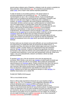 poucos judeus voltaram para a Palestina, e distaram muito de cumprir o propósito de
Deus para eles. Certos elementos (cap. 47) cumprirão-se parcialmente na
igreja cristã, como o fazem notar autores inspirados posteriores.
A visão do templo é uma profecia pictórica, e lhe devem aplicar os
princípios esboçados nos comentários do cap. 1:10. Ezequiel viu
representações do real, e não a realidade mesma. O grau de identificação
segue sendo um problema que deverá ainda ser interpretado. Entretanto, sem
tomar em conta até onde chegam as diferenças entre a realidade e o
símbolo, um estudo comparativo das outras profecias relacionadas com a
restauração nos leva a pensar que aqui o profeta descreve um estado literal,
com uma capital literal e um templo literal. Seria difícil conceber que os
judeus, a quem se dirigia esta profecia, pudessem havê-la entendido de outra
forma. O fato de que os autores bíblicos postexílicos nunca fizessem
referência a esta profecia, e o fato de que os construtores do templo,
evidentemente, não emprestaram nenhuma atenção a este plano, possivelmente poderia
explicar-se se se supõe que os construtores sabiam muito bem que as
condições ainda não se deram para que estas promessas pudessem
cumprir-se. Tampouco há nesta série de profecias insinuação alguma de que
esses planos tinham que executar-se em seguida da volta dos repatriados. Sem
dúvida as considerava como uma meta futura, que deviam esforçar-se por
alcançar.
Se Deus sabia que seu templo nunca seria edificado, por que se esforçaria tanto
em proporcionar um modelo tão cheio de pormenores do estado futuro? A
resposta é que Deus não deixou de utilizar método algum para que o Israel fora
induzido a aceitar o excelso destino que originalmente tinha sido preparado
para ele. Até este momento, a história do Israel tinha significado uma série
de fracassos. Deus agora lhe oferecia outra oportunidade para que começasse de novo.
O passado seria esquecido e nunca mais seria apresentado contra ele. Israel como
nação, e seu povo pessoalmente, estavam convidados a aferrar-se desta
gloriosa promessa.
É razoável supor que, a fim de convencer a seu povo da segurança da
promessa, Deus mandou a seu servo que riscasse um plano exato do templo que
teria que ser o centro de culto do novo Estado. Deus poderia ter apresentado
esta promessa só em términos gerais. Poderia meramente lhes haver dito que em
o futuro o templo teria que ser reconstruído. Mas essa comunicação haveria
sido imprecisa. Não haveria duvida quanto à seriedade das intenções de
Deus se descrevia cuidadosamente cada detalhe da construção e do
serviço. dedicam-se em total nove capítulos ao templo e a seus serviços, e a
detalhes relacionados com a cidade 745
PLANO DO TEMPLO DO Ezequiel
746 e a nova divisão da terra.
Esta é a última visão importante do Ezequiel (só a que respeita ao Egito,
dada no cap. 29: 17-21, foi posterior), e sua magnitude e grandeza são um
pináculo apropriado para a carreira profético do Ezequiel. deu-se a
seguinte descrição pitoresca dessa carreira: "Ezequiel irrompe na cena
como a nuvem de tormenta descrita em sua primeira profecia. O progresso de seus
visões nos deslumbra como as luzes cromáticas que giram em meio da nuvem
em movimento, até que a tormenta se passa, a nuvem se dissipa no espaço e
fica tanta luz que podem ver-se os esplendores de uma cidade, de um templo, e
de uma nação iluminados com a glória inmarcesible de um Deus onipresente"
(Homiletic Commentary [Comentário homilético]).
 