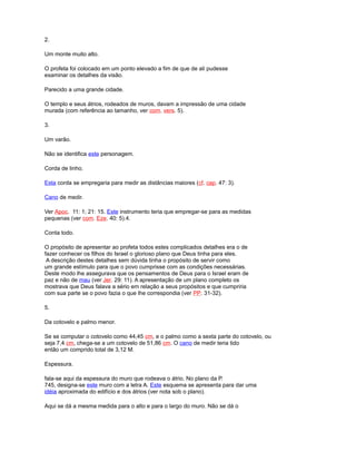 2.
Um monte muito alto.
O profeta foi colocado em um ponto elevado a fim de que de ali pudesse
examinar os detalhes da visão.
Parecido a uma grande cidade.
O templo e seus átrios, rodeados de muros, davam a impressão de uma cidade
murada (com referência ao tamanho, ver com. vers. 5).
3.
Um varão.
Não se identifica este personagem.
Corda de linho.
Esta corda se empregaria para medir as distâncias maiores (cf. cap. 47: 3).
Cano de medir.
Ver Apoc. 11: 1; 21: 15. Este instrumento teria que empregar-se para as medidas
pequenas (ver com. Eze. 40: 5).4.
Conta todo.
O propósito de apresentar ao profeta todos estes complicados detalhes era o de
fazer conhecer os filhos do Israel o glorioso plano que Deus tinha para eles.
A descrição destes detalhes sem dúvida tinha o propósito de servir como
um grande estímulo para que o povo cumprisse com as condições necessárias.
Deste modo lhe assegurava que os pensamentos de Deus para o Israel eram de
paz e não de mau (ver Jer. 29: 11). A apresentação de um plano completo os
mostrava que Deus falava a sério em relação a seus propósitos e que cumpriria
com sua parte se o povo fazia o que lhe correspondia (ver PP. 31-32).
5.
Da cotovelo e palmo menor.
Se se computar o cotovelo como 44,45 cm, e o palmo como a sexta parte do cotovelo, ou
seja 7,4 cm, chega-se a um cotovelo de 51,86 cm. O cano de medir teria tido
então um comprido total de 3,12 M.
Espessura.
fala-se aqui da espessura do muro que rodeava o átrio. No plano da P.
745, designa-se este muro com a letra A. Este esquema se apresenta para dar uma
idéia aproximada do edifício e dos átrios (ver nota sob o plano).
Aqui se dá a mesma medida para o alto e para o largo do muro. Não se dá o
 