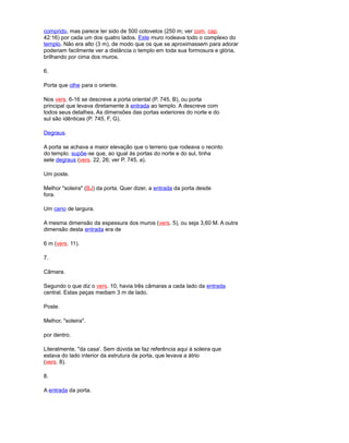 comprido, mas parece ter sido de 500 cotovelos (250 m; ver com. cap.
42:16) por cada um dos quatro lados. Este muro rodeava todo o complexo do
templo. Não era alto (3 m), de modo que os que se aproximassem para adorar
poderiam facilmente ver a distância o templo em toda sua formosura e glória,
brilhando por cima dos muros.
6.
Porta que olhe para o oriente.
Nos vers. 6-16 se descreve a porta oriental (P. 745, B), ou porta
principal que levava diretamente à entrada ao templo. A descreve com
todos seus detalhes. As dimensões das portas exteriores do norte e do
sul são idênticas (P. 745, F, G).
Degraus.
A porta se achava a maior elevação que o terreno que rodeava o recinto
do templo. supõe-se que, ao igual às portas do norte e do sul, tinha
sete degraus (vers. 22, 26; ver P. 745, a).
Um poste.
Melhor "soleira" (BJ) da porta. Quer dizer, a entrada da porta desde
fora.
Um cano de largura.
A mesma dimensão da espessura dos muros (vers. 5), ou seja 3,60 M. A outra
dimensão desta entrada era de
6 m (vers. 11).
7.
Câmara.
Segundo o que diz o vers. 10, havia três câmaras a cada lado da entrada
central. Estas peças mediam 3 m de lado.
Poste.
Melhor, "soleira".
por dentro.
Literalmente, "da casa'. Sem dúvida se faz referência aqui à soleira que
estava do lado interior da estrutura da porta, que levava a átrio
(vers. 8).
8.
A entrada da porta.
 