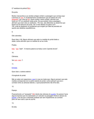 O "vestíbulo do pórtico"(BJ).
Da porta.
Muitos manuscritos e as versões antigas omitem a passagem que começa aqui
e termina no vers. 9. Evidentemente consideraram que se tratava de uma
ditografía* (ver nota da BJ). Quem aceita o texto cortado, afirmam que
havia um 747 só vestíbulo nesta porta. Os que aceitam toda a passagem,
afirmam que eram dois os vestíbulos. Por isso, são diferentes os desenhos que
fazem-se da estrutura da porta. Ver a nota debaixo do plano na P.
745, onde se destacam os problemas que surgem por falta de precisão em
quanto aos detalhes arquitetônicos.
9.
Oito cotovelos.
Quer dizer, 4 M. Alguns afirmam que esta é a medida do portal deste a
oeste; outros afirmam que é a medida do sul ao norte.
Postes.
Heb. 'ayil, "pilar". A mesma palavra se traduz como "grande árvore".
10.
Câmaras.
Ver com. vers. 7.
11.
Entrada.
Quer dizer, a soleira exterior.
A longitude do portal.
Não se sabe com segurança o que é o que se mede aqui. Alguns pensam que esta
medida corresponde com a parte coberta do portal; outros pensam que era o
corredor entre as câmaras laterais, o qual possivelmente não tinha teto.
12.
Espaço.
Possivelmente um "parapeito" (BJ) diante das câmaras do guarda. Ao parecer havia
alguma barreira que me sobressaía um cotovelo na passagem frente à câmara da
guarda, a fim de que o sentinela pudesse sair sem impedimento ao corredor
para ver bem tudo o que ali ocorria.
13.
Do teto.
 