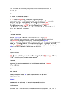 Esta medida de 25 cotovelos (13 m) corresponde com o largo do portal, de
norte ao sul.
14.
Os postes, de sessenta cotovelos.
A LXX da edição Rahlfs diz: "E o espaço do pórtico da porta,
sessenta cotovelos". Os códices Vaticano e Alexandrino dizem: "E o espaço do
pórtico da porta, fora, vinte cotovelos". É possível que a palavra 'elim,
"postes", confundiu-se com 'ulam, "átrio", e que "sessenta", hexekonta,
confundiu-se com "fora", éxóthen, no grego, mas a mudança de 60
a 20 não é fácil de explicar. Por outra parte, uma coluna de 60 cotovelos de altura
(30 m) seria realmente imponente.
15.
Cinqüenta cotovelos.
25 M. O comprido do edifício da porta era duas vezes o largo (vers.
13). O método de reconstrução que imagina que havia um pórtico ou vestíbulo
(ver com. vers. 8) divide o comprido total da seguinte forma: entrada
exterior, 6 cotovelos; três câmaras de 6 cotovelos cada uma, 18 cotovelos; dois espaços ou
pilares de 5 cotovelos cada um, 10 cotovelos; soleira interior, 6 cotovelos; pórtico, 8
cotovelos; quiciales, 2 cotovelos, o que dá um total de 50 cotovelos. Se se reconstruir
este edifício com dois pórticos, estas cifras se modificam.
16.
Janelas estreitas.
Heb., "janelas fechadas", possivelmente "janelas gradeadas" (BJ); ver com. 1 Rei. 6:
4. Não é clara a localização exata destas janelas.
Palmeiras.
empregou-se decorações similares nos esculpidos do templo do Salomón
(1 Rei. 6: 29,32).
17.
Átrio exterior.
O templo tinha dois átrios: um interior e outro exterior (P. 745, R e C
respectivamente).
Lajeado.
O lajeamento, ou pavimento (P. 745, D), rodeava o átrio exterior.
Trinta câmaras.
Não se dá nem a localização nem o tamanho destas câmaras (P. 745, E, E, E, E, E,
 