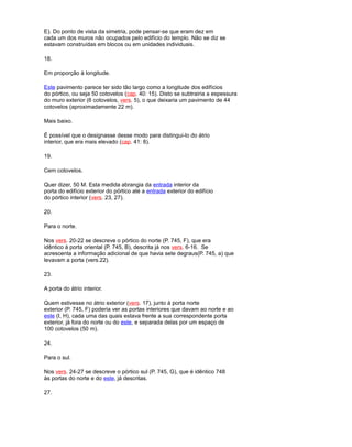 E). Do ponto de vista da simetria, pode pensar-se que eram dez em
cada um dos muros não ocupados pelo edifício do templo. Não se diz se
estavam construídas em blocos ou em unidades individuais.
18.
Em proporção à longitude.
Este pavimento parece ter sido tão largo como a longitude dos edifícios
do pórtico, ou seja 50 cotovelos (cap. 40: 15). Disto se subtrairia a espessura
do muro exterior (6 cotovelos, vers. 5), o que deixaria um pavimento de 44
cotovelos (aproximadamente 22 m).
Mais baixo.
É possível que o designasse desse modo para distingui-lo do átrio
interior, que era mais elevado (cap. 41: 8).
19.
Cem cotovelos.
Quer dizer, 50 M. Esta medida abrangia da entrada interior da
porta do edifício exterior do pórtico até a entrada exterior do edifício
do pórtico interior (vers. 23, 27).
20.
Para o norte.
Nos vers. 20-22 se descreve o pórtico do norte (P. 745, F), que era
idêntico à porta oriental (P. 745, B), descrita já nos vers. 6-16. Se
acrescenta a informação adicional de que havia sete degraus(P. 745, a) que
levavam a porta (vers.22).
23.
A porta do átrio interior.
Quem estivesse no átrio exterior (vers. 17), junto à porta norte
exterior (P. 745, F) poderia ver as portas interiores que davam ao norte e ao
este (I, H), cada uma das quais estava frente a sua correspondente porta
exterior, já fora do norte ou do este, e separada delas por um espaço de
100 cotovelos (50 m).
24.
Para o sul.
Nos vers. 24-27 se descreve o pórtico sul (P. 745, G), que é idêntico 748
às portas do norte e do este, já descritas.
27.
 