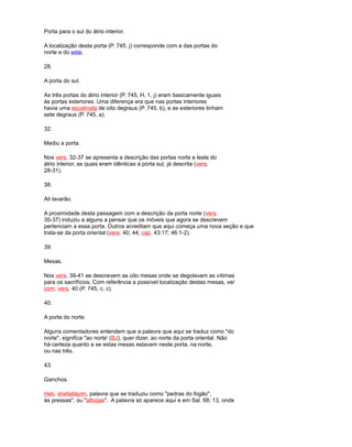 Porta para o sul do átrio interior.
A localização desta porta (P. 745, j) corresponde com a das portas do
norte e do este.
28.
A porta do sul.
As três portas do átrio interior (P. 745, H, 1, j) eram basicamente iguais
às portas exteriores. Uma diferença era que nas portas interiores
havia uma escalinata de oito degraus (P. 745, b), e as exteriores tinham
sete degraus (P. 745, a).
32.
Mediu a porta.
Nos vers. 32-37 se apresenta a descrição das portas norte e leste do
átrio interior, as quais eram idênticas à porta sul, já descrita (vers.
28-31).
38.
Ali lavarão.
A proximidade desta passagem com a descrição da porta norte (vers.
35-37) induziu a alguns a pensar que os móveis que agora se descrevem
pertenciam a essa porta. Outros acreditam que aqui começa uma nova seção e que
trata-se da porta oriental (vers. 40, 44; cap. 43:17; 46:1-2).
39.
Mesas.
Nos vers. 39-41 se descrevem as oito mesas onde se degolavam as vítimas
para os sacrifícios. Com referência a possível localização destas mesas, ver
com. vers. 40 (P. 745, c, c).
40.
A porta do norte.
Alguns comentadores entendem que a palavra que aqui se traduz como "do
norte", significa "ao norte' (BJ), quer dizer, ao norte da porta oriental. Não
há certeza quanto a se estas mesas estavam neste porta, na norte,
ou nas três.
43.
Ganchos.
Heb. shefattáyim, palavra que se traduziu como "pedras do fogão",
às pressas", ou "alforjas". A palavra só aparece aqui e em Sal. 68: 13, onde
 