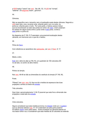 a RVR traduz "vasos" (ver com. Sal. 68: 13). A LXX diz "cornija",
"saliente". Os tárgumes dizem , ganchos".
44.
Câmaras.
Não se especifica nem o tamanho nem a localização exata destas câmaras. Segundo a
LXX eram dois: uma, na porta norte, olhando para o sul; e a outra, na
porta sul, olhando para o norte. Por outra parte, o hebreu parece indicar
que se encontravam ao lado das portas do norte e do este, e bem poderiam
ter estado em algum ponto entre a porta norte e este porta, e entre a
este porta e a porta sul.
No diagrama da P. 745, P, P assinalam uma possível localização destas
câmaras, em harmonia com o que diz o hebreu.
46.
Filhos de Saco.
Com referência ao sacerdócio dos sadoquitas, ver com. 2 Sam. 8: 17.
47.
Mediu o átrio.
Este era o átrio do altar (p.745, R), um quadrado de 100 cotovelos (50
m) de lado, no centro do átrio interior.
48.
Pórtico do templo.
Nos vers. 48-49 se dão as dimensões do vestíbulo do templo (P. 745, M).
Poste.
"Pilares" (ver com. vers. 9). Aqui se dá a medida da espessura das duas
projeções a ambos os lados da entrada.
Três cotovelos.
Quer dizer, aproximadamente 1,5 M. É possível que esta fora a dimensão das
projeções a cada lado da entrada.
49.
Vinte cotovelos.
Alguns consideram que esta medida se tomou na direção norte sul, e supõem
que as câmaras laterais (cap. 41: 6-7) estendiam-se pela parte posterior
do edifício assim como pelos lados. Outros localizam as câmaras laterais só
nos lados norte e sul, e consideram que esta medida de 20 cotovelos se estende
 