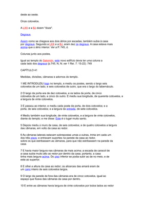 deste ao oeste.
Onze cotovelos.
A LXX e a BJ dizem "doze".
Degraus.
Assim como se chegava aos dois átrios por escadas, também subia à casa
por degraus. Segundo a LXX e a BJ, eram dez os degraus. A casa estava mais
acima que o átrio interior. Ver a P. 745, d.
Colunas junto aos postes.
Igual ao templo do Salomón, este novo edifício devia ter uma coluna a
cada lado dos degraus (p.745, N, N; ver 1 Rei. 7: 15-22). 749
CAPÍTULO 41
Medidas, divisões, câmaras e adornos do templo.
1 ME INTRODUZIU logo no templo, e mediu os postes, sendo o largo seis
cotovelos de um lado, e seis cotovelos de outro, que era o largo do tabernáculo.
2 O largo da porta era de dez cotovelos, e os lados da porta, de cinco
cotovelos de um lado, e cinco do outro. E mediu sua longitude, de quarenta cotovelos, e
a largura de vinte cotovelos.
3 E passou ao interior, e mediu cada poste da porta, de dois cotovelos; e a
porta, de seis cotovelos; e a largura da entrada, de sete cotovelos.
4 Mediu também sua longitude, de vinte cotovelos, e a largura de vinte cotovelos,
diante do templo; e me disse: Este é o lugar muito santo.
5 Depois mediu o muro da casa, de seis cotovelos; e de quatro cotovelos a largura
das câmaras, em volto da casa ao redor.
6 As câmaras laterais estavam sobrepostas umas a outras, trinta em cada um
dos três pisos; e entravam suportes na parede da casa ao redor,
sobre os que estribassem as câmaras, para que não estribassem na parede da
casa.
7 E havia maior largura nas câmaras de mais acima; a escada de caracol de
a casa subia muito alto ao redor por dentro da casa; portanto, a casa
tinha mais largura acima. Do piso inferior se podia subir ao de no meio, e de
este ao superior.
8 E olhei a altura da casa ao redor; os alicerces das amará eram de
um cano inteiro de seis cotovelos largos.
9 O largo da parede de fora das câmaras era de cinco cotovelos, igual ao
espaço que ficava das câmaras da casa por dentro.
10 E entre as câmaras havia largura de vinte cotovelos por todos lados ao redor
 