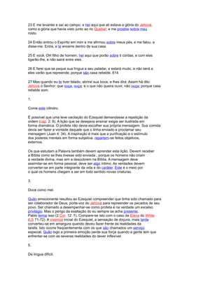 23 E me levantei e saí ao campo; e hei aqui que ali estava a glória do Jehová,
como a glória que havia visto junto ao rio Quebar; e me prostrei sobre meu
rosto.
24 Então entrou o Espírito em mim e me afirmou sobre meus pés, e me falou, e
disse-me: Entra, e te encerre dentro de sua casa.
25 E você, OH filho de homem, hei aqui que porão sobre ti cordas, e com elas
ligarão-lhe, e não sairá entre eles.
26 E farei que se peque sua língua a seu paladar, e estará mudo, e não será a
eles varão que repreende; porque são casa rebelde. 614
27 Mas quando eu te tiver falado, abrirei sua boca, e lhes dirá: Assim há dito
Jehová o Senhor: que ouça, ouça; e o que não queira ouvir, não ouça; porque casa
rebelde som.
1.
Come este cilindro.
É possível que uma leve vacilação do Ezequiel demandasse a repetição da
ordem (cap. 2: 8). A lição que se desejava ensinar exigia ser ilustrada em
forma dramática. O profeta não devia escolher sua própria mensagem. Sua comida
devia ser fazer a vontade daquele que o tinha enviado e proclamar seu
mensagem (Juan 4: 34). A inspiração é mais que a purificação e o estímulo
dos poderes mentais em forma subjetiva. repartem-se feitos objetivos,
externos.
Os que estudam a Palavra também devem aprender esta lição. Devem receber
a Bíblia como se lhes tivesse sido enviada , porque os homens não criam
a verdade divina, mas sim a descobrem na Bíblia. A mensagem deve
assimilar-se em forma pessoal, deve ser algo íntimo. As verdades devem
converter-se em parte integrante da vida e do caráter. Este é o meio por
o qual os homens chegam a ser em todo sentido novas criaturas.
3.
Doce como mel.
Quão emocionante resultou ao Ezequiel compreender que tinha sido chamado para
ser colaborador de Deus, porta-voz do Jehová para repreender os pecados de seu
povo. Ser chamado a desempenhar-se como profeta é na verdade um excelso
privilégio. Mas o perigo da exaltação do eu sempre se acha presente.
Pablo temia isso (2 Cor. 12: 7). Compare-se isto com o caso da Elena do White
(LS 71-72). A vivencia inicial do Ezequiel, a sensação de doçura, mais tarde
converteu-se em amargura quando deveu fazer frente às realidades da
tarefa. Isto ocorre freqüentemente com os que são chamados um serviço
especial. Quão logo a primeira emoção perde sua força quando a gente tem que
enfrentar-se com as severas realidades do dever inflexível.
5.
De língua difícil.
 