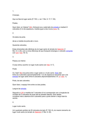 1.
O templo.
Aqui se fala do lugar santo (P. 745, L; ver 1 Rei. 6: 17; 7: 50).
Postes.
Quer dizer, os "pilares" (BJ). Achavam-se a cada lado da entrada e mediam 6
cotovelos (3 m) de espessura, medida igual a dos muros (vers. 5).
2.
Os lados da porta.
dá-se a medida da porta até o muro.
Quarenta cotovelos.
Estas dimensões são idênticas às do lugar santo do templo do Salomón (1
Rei. 6: 2, 20), com a única diferença de que Ezequiel empregou o cotovelo comprido
(ver com. Eze. 40: 5).
3.
Passou ao interior.
O anjo entrou sozinho no lugar muito santo (ver Heb. 9: 7).
Poste.
Ou "pilar" (BJ) da porta entre o lugar santo e o muito santo. Este pilar
tinha só 2 cotovelos (aproximadamente 1 m) de espessura enquanto que o da
entrada do lugar santo tinha 6 cotovelos (Aproximadamente 3 m; cf. vers. 1).
Porta, de seis cotovelos.
Quer dizer, o espaço livre entre os dois postes.
Largura da entrada.
Segundo a LXX a medida de 7 cotovelos (4 m) corresponde com a longitude da
muralha de 2 cotovelos da porta até as paredes laterais. Dois destas
muralhas mais a abertura de 6 cotovelos para a porta dariam o largo total do
recinto.
4.
Lugar muito santo.
Um quadrado perfeito de 20 cotovelos de lado (P. 745, K), do mesmo tamanho do
lugar muito santo do templo do Salomón (1 Rei. 6: 20).
 