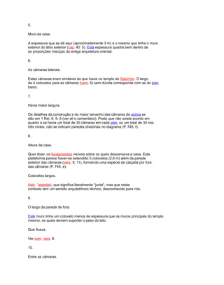 5.
Muro da casa.
A espessura que se dá aqui (aproximadamente 3 m) é o mesmo que tinha o muro
exterior do átrio exterior (cap. 40: 5). Esta espessura quadra bem dentro de
as proporções maciças da antiga arquitetura oriental.
6.
As câmaras laterais.
Estas câmaras eram similares às que havia no templo do Salomón. O largo
de 4 cotovelos para as câmaras (vers. 5) sem dúvida corresponde com as do piso
baixo.
7.
Havia maior largura.
Os detalhes da construção e do maior tamanho das câmaras de acima se
dão em 1 Rei. 6: 5- 6 (ver ali o comentário). Posto que não existe acordo em
quanto a se havia um total de 30 câmaras em cada piso, ou um total de 30 nos
três níveis, não se indicam paredes divisórias no diagrama (P. 745, f).
8.
Altura da casa.
Quer dizer, os fundamentos visíveis sobre os quais descansava a casa. Esta
plataforma parece haver-se estendido 5 cotovelos (2,6 m) além da parede
exterior das câmaras (vers. 9, 11), formando uma espécie de calçada por fora
das câmaras (P. 745, e).
Cotovelos largos.
Heb. 'atstsilah, que significa literalmente "junta", mas que neste
contexto tem um sentido arquitetônico técnico, desconhecido para nós.
9.
O largo da parede de fora.
Este muro tinha um cotovelo menos de espessura que os muros principais do templo
mesmo, os quais deviam suportar o peso do teto.
Que ficava.
Ver com. vers. 8.
10.
Entre as câmaras.
 