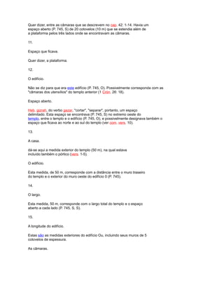 Quer dizer, entre as câmaras que se descrevem no cap. 42: 1-14. Havia um
espaço aberto (P. 745, S) de 20 cotovelos (10 m) que se estendia além de
a plataforma pelos três lados onde se encontravam as câmaras.
11.
Espaço que ficava.
Quer dizer, a plataforma.
12.
O edifício.
Não se diz para que era este edifício (P. 745, O). Possivelmente corresponda com as
"câmaras dos utensílios" do templo anterior (1 Crón. 26: 18).
Espaço aberto.
Heb. gizrah, do verbo gazar, "cortar", "separar", portanto, um espaço
delimitado. Esta espaço se encontrava (P. 745, S) no extremo oeste do
templo, entre o templo e o edifício (P. 745, O), e possivelmente designava também o
espaço que ficava ao norte e ao sul do templo (ver com. vers. 10).
13.
A casa.
dá-se aqui a medida exterior do templo (50 m), na qual estava
incluído também o pórtico (vers. 1-5).
O edifício.
Esta medida, de 50 m, corresponde com a distância entre o muro traseiro
do templo e o exterior do muro oeste do edifício 0 (P. 745).
14.
O largo.
Esta medida, 50 m, corresponde com o largo total do templo e o espaço
aberto a cada lado (P. 745, S, S).
15.
A longitude do edifício.
Estas são as medidas exteriores do edifício Ou, incluindo seus muros de 5
cotovelos de espessura.
As câmaras.
 