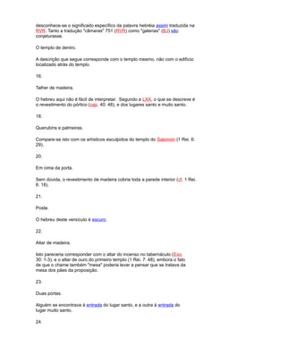 desconhece-se o significado específico da palavra hebréia assim traduzida na
RVR. Tanto a tradução "câmaras" 751 (RVR) como "galerias" (BJ) são
conjeturasse.
O templo de dentro.
A descrição que segue corresponde com o templo mesmo, não com o edifício
localizado atrás do templo.
16.
Talher de madeira.
O hebreu aqui não é fácil de interpretar. Segundo a LXX, o que se descreve é
o revestimento do pórtico (cap. 40: 48), e dos lugares santo e muito santo.
18.
Querubins e palmeiras.
Compare-se isto com os artísticos esculpidos do templo do Salomón (1 Rei. 6:
29).
20.
Em cima da porta.
Sem dúvida, o revestimento de madeira cobria toda a parede interior (cf. 1 Rei.
6: 18).
21.
Poste.
O hebreu deste versículo é escuro.
22.
Altar de madeira.
Isto pareceria corresponder com o altar do incenso no tabernáculo (Exo.
30: 1-3), e o altar de ouro do primeiro templo (1 Rei. 7: 48), embora o fato
de que o chame também "mesa" poderia levar a pensar que se tratava da
mesa dos pães da proposição.
23.
Duas portas.
Alguém se encontrava à entrada do lugar santo, e a outra à entrada do
lugar muito santo.
24.
 