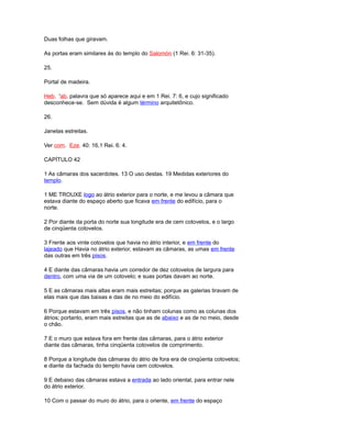 Duas folhas que giravam.
As portas eram similares às do templo do Salomón (1 Rei. 6: 31-35).
25.
Portal de madeira.
Heb. 'ab, palavra que só aparece aqui e em 1 Rei. 7: 6, e cujo significado
desconhece-se. Sem dúvida é algum término arquitetônico.
26.
Janelas estreitas.
Ver com. Eze. 40: 16,1 Rei. 6: 4.
CAPÍTULO 42
1 As câmaras dos sacerdotes. 13 O uso destas. 19 Medidas exteriores do
templo.
1 ME TROUXE logo ao átrio exterior para o norte, e me levou a câmara que
estava diante do espaço aberto que ficava em frente do edifício, para o
norte.
2 Por diante da porta do norte sua longitude era de cem cotovelos, e o largo
de cinqüenta cotovelos.
3 Frente aos vinte cotovelos que havia no átrio interior, e em frente do
lajeado que Havia no átrio exterior, estavam as câmaras, as umas em frente
das outras em três pisos.
4 E diante das câmaras havia um corredor de dez cotovelos de largura para
dentro, com uma via de um cotovelo; e suas portas davam ao norte.
5 E as câmaras mais altas eram mais estreitas; porque as galerias tiravam de
elas mais que das baixas e das de no meio do edifício.
6 Porque estavam em três pisos, e não tinham colunas como as colunas dos
átrios; portanto, eram mais estreitas que as de abaixo e as de no meio, desde
o chão.
7 E o muro que estava fora em frente das câmaras, para o átrio exterior
diante das câmaras, tinha cinqüenta cotovelos de comprimento.
8 Porque a longitude das câmaras do átrio de fora era de cinqüenta cotovelos;
e diante da fachada do templo havia cem cotovelos.
9 E debaixo das câmaras estava a entrada ao lado oriental, para entrar nele
do átrio exterior.
10 Com o passar do muro do átrio, para o oriente, em frente do espaço
 